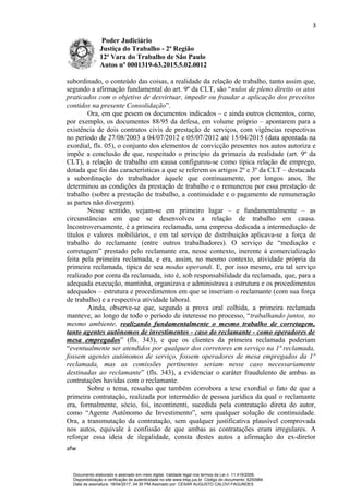 3
Poder Judiciário
Justiça do Trabalho - 2ª Região
12ª Vara do Trabalho de São Paulo
Autos nº 0001319-63.2015.5.02.0012
subordinado, o conteúdo das coisas, a realidade da relação de trabalho, tanto assim que,
segundo a afirmação fundamental do art. 9º da CLT, são “nulos de pleno direito os atos
praticados com o objetivo de desvirtuar, impedir ou fraudar a aplicação dos preceitos
contidos na presente Consolidação”.
Ora, em que pesem os documentos indicados – e ainda outros elementos, como,
por exemplo, os documentos 88/95 da defesa, em volume próprio – apontarem para a
existência de dois contratos civis de prestação de serviços, com vigências respectivas
no período de 27/08/2003 a 04/07/2012 e 05/07/2012 até 15/04/2015 (data apontada na
exordial, fls. 05), o conjunto dos elementos de convicção presentes nos autos autoriza e
impõe a conclusão de que, respeitado o princípio da primazia da realidade (art. 9º da
CLT), a relação de trabalho em causa configurou-se como típica relação de emprego,
dotada que foi das características a que se referem os artigos 2º e 3º da CLT – destacada
a subordinação do trabalhador àquele que continuamente, por longos anos, lhe
determinou as condições da prestação de trabalho e o remunerou por essa prestação de
trabalho (sobre a prestação de trabalho, a continuidade e o pagamento de remuneração
as partes não divergem).
Nesse sentido, vejam-se em primeiro lugar – e fundamentalmente – as
circunstâncias em que se desenvolveu a relação de trabalho em causa.
Incontroversamente, é a primeira reclamada, uma empresa dedicada a intermediação de
títulos e valores mobiliários, e em tal serviço de distribuição aplicava-se a força de
trabalho do reclamante (entre outros trabalhadores). O serviço de “mediação e
corretagem” prestado pelo reclamante era, nesse contexto, inerente à comercialização
feita pela primeira reclamada, e era, assim, no mesmo contexto, atividade própria da
primeira reclamada, típica de seu modus operandi. E, por isso mesmo, era tal serviço
realizado por conta da reclamada, isto é, sob responsabilidade da reclamada, que, para a
adequada execução, mantinha, organizava e administrava a estrutura e os procedimentos
adequados – estrutura e procedimentos em que se inseriam o reclamante (com sua força
de trabalho) e a respectiva atividade laboral.
Ainda, observe-se que, segundo a prova oral colhida, a primeira reclamada
manteve, ao longo de todo o período de interesse no processo, “trabalhando juntos, no
mesmo ambiente, realizando fundamentalmente o mesmo trabalho de corretagem,
tanto agentes autônomos de investimentos - caso do reclamante - como operadores de
mesa empregados” (fls. 343), e que os clientes da primeira reclamada poderiam
“eventualmente ser atendidos por qualquer dos corretores em serviço na 1ª reclamada,
fossem agentes autônomos de serviço, fossem operadores de mesa empregados da 1ª
reclamada, mas as comissões pertinentes seriam nesse caso necessariamente
destinadas ao reclamante” (fls. 343), a evidenciar o caráter fraudulento de ambas as
contratações havidas com o reclamante.
Sobre o tema, ressalto que também corrobora a tese exordial o fato de que a
primeira contratação, realizada por intermédio de pessoa jurídica da qual o reclamante
era, formalmente, sócio, foi, incontinenti, sucedida pela contratação direta do autor,
como “Agente Autônomo de Investimento”, sem qualquer solução de continuidade.
Ora, a transmutação da contratação, sem qualquer justificativa plausível comprovada
nos autos, equivale à confissão de que ambas as contratações eram irregulares. A
reforçar essa ideia de ilegalidade, consta destes autos a afirmação do ex-diretor
afw
Documento elaborado e assinado em meio digital. Validade legal nos termos da Lei n. 11.419/2006.
Disponibilização e verificação de autenticidade no site www.trtsp.jus.br. Código do documento: 6250984
Data da assinatura: 18/04/2017, 04:35 PM.Assinado por: CESAR AUGUSTO CALOVI FAGUNDES
 