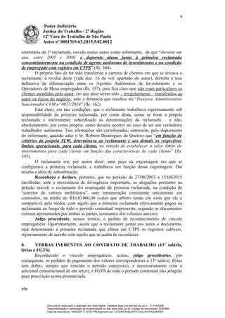 4
Poder Judiciário
Justiça do Trabalho - 2ª Região
12ª Vara do Trabalho de São Paulo
Autos nº 0001319-63.2015.5.02.0012
estatutário da 1ª reclamada, ouvido nestes autos como informante, de que “durante um
ano, entre 2005 e 2006, o depoente atuou junto à primeira reclamada
concomitantemente na condição de agente autônomo de investimentos e na condição
de empregado com registro em CTPS” (fls. 344).
O próprio fato de ter sido transferida a carteira de clientes em que se ativava o
reclamante, à revelia deste (vide doc. 16 do vol. apartado do autor), derruba a tese
defensiva de diferenciação entre os Agentes Autônomos de Investimento e os
Operadores de Mesa empregados (fls. 157), pois fica claro que não eram particulares os
clientes atendidos pelo autor, em que pese terem sido – irregularmente – transferidos ao
autor os riscos do negócio, ante a denúncia que resultou no “Processo Administrativo
Sancionador CVM nº 0017/2014” (fls. 162).
Está claro, em tais condições, que o reclamante trabalhava rigorosamente sob
responsabilidade da primeira reclamada, por conta desta, como se fosse a própria
reclamada e inteiramente subordinado às determinações da reclamada – e não,
absolutamente, por conta própria, como deveria ocorrer no caso de ser um verdadeiro
trabalhador autônomo. Tais afirmações são corroboradas, outrossim, pelo depoimento
do informante, quando aduz o Sr. Robson Domingues de Queiroz que “em função de
critérios da própria SLW, determinava ao reclamante e aos demais os respectivos
limites operacionais, para cada cliente, no sentido de estabelecer o valor limite de
investimentos para cada cliente em função das características de cada cliente” (fls.
345).
O reclamante era, por assim dizer, uma peça na engrenagem em que se
configurava a primeira reclamada, e trabalhava em função dessa engrenagem. Daí
resulta a ideia de subordinação.
Reconheço e declaro, portanto, que no período de 27/08/2003 a 15/04/2015
(acolhidas, ante a inexistência de divergência importante, as alegações presentes na
petição inicial) o reclamante foi empregado da primeira reclamada, na condição de
“corretor de valores mobiliários”, ante remuneração consistente unicamente em
comissões, na média de R$110.000,00 (valor que arbitro tendo em vista que ele é
compatível, pela média, com aquilo que a primeira reclamada efetivamente pagou ao
reclamante ao longo de todo o período contratual imprescrito, segundo os documentos
comuns apresentados por ambas as partes, constantes dos volumes anexos).
Julgo procedente, nesses termos, o pedido de reconhecimento de vínculo
empregatício. Oportunamente, assim que o reclamante juntar aos autos o documento,
será determinado à primeira reclamada que efetue em CTPS os registros cabíveis,
rigorosamente de acordo com aquilo que se acaba de reconhecer.
8. VERBAS INERENTES AO CONTRATO DE TRABALHO (13º salário,
férias e FGTS)
Reconhecido o vínculo empregatício, acima, julgo procedentes, por
conseguinte, os pedidos de pagamento dos valores correspondentes a 13º salário, férias
(em dobro, sempre que vencido o período concessivo, e necessariamente com o
adicional constitucional de um terço), e FGTS de todo o período contratual não atingido
peça prescrição acima pronunciada.
afw
Documento elaborado e assinado em meio digital. Validade legal nos termos da Lei n. 11.419/2006.
Disponibilização e verificação de autenticidade no site www.trtsp.jus.br. Código do documento: 6250984
Data da assinatura: 18/04/2017, 04:35 PM.Assinado por: CESAR AUGUSTO CALOVI FAGUNDES
 