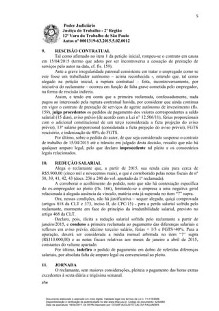 5
Poder Judiciário
Justiça do Trabalho - 2ª Região
12ª Vara do Trabalho de São Paulo
Autos nº 0001319-63.2015.5.02.0012
9. RESCISÃO CONTRATUAL
Tal como afirmado no item 1 da petição inicial, rompeu-se o contrato em causa
em 15/04/2015 (termo que adoto por ser incontroversa a cessação de prestação de
serviços pelo autor na data, cf. fls. 159).
Ante a grave irregularidade patronal consistente em tratar o empregado como se
este fosse um trabalhador autônomo – acima reconhecida -, entendo que, tal como
alegado na petição inicial, a ruptura contratual – feita, incontroversamente, por
iniciativa do reclamante – ocorreu em função de falta grave cometida pelo empregador,
na forma de rescisão indireta.
Assim, e tendo em conta que a primeira reclamada, confessadamente, nada
pagou ao interessado pela ruptura contratual havida, por considerar que ainda continua
em vigor o contrato de prestação de serviços de agente autônomo de investimento (fls.
159), julgo procedentes os pedidos de pagamento dos valores correspondentes a saldo
salarial (15 dias), aviso prévio (de acordo com a Lei n° 12.506/11), férias proporcionais
com o adicional constitucional de um terço (considerada a ficta projeção do aviso
prévio), 13º salário proporcional (considerada a ficta projeção do aviso prévio), FGTS
rescisório, e indenização de 40% do FGTS.
Por último, sobre o pedido do autor, de que seja considerado suspenso o contrato
de trabalho de 15/04/2015 até o trânsito em julgado desta decisão, ressalto que não há
qualquer amparo legal, pelo que declaro improcedente tal pleito e os consectários
legais relacionados.
10. REDUÇÃO SALARIAL
Alega o reclamante que, a partir de 2015, sua renda caiu para cerca de
R$5.900,00 (cinco mil e novecentos reais), o que é corroborado pelas notas fiscais de nº
38, 39, 41, 42, 43 (docs. 236 a 240 do vol. apartado da 1ª reclamada).
A corroborar o acolhimento do pedido, noto que não há contestação específica
do ex-empregador ao pleito (fls. 166), limitando-se a empresa a uma negativa geral
relacionada à alegada ausência de vínculo, matéria esta já superada no item “7” supra.
Ora, nessas condições, não há justificativa – sequer alegada, quiçá comprovada
(artigos 818 da CLT e 373, inciso II, do CPC/15) - para a perda salarial sofrida pelo
reclamante, mormente em face do princípio da irredutibilidade salarial, previsto no
artigo 468 da CLT.
Declaro, pois, ilícita a redução salarial sofrida pelo reclamante a partir de
janeiro/2015, e condeno a primeira reclamada ao pagamento das diferenças salariais e
reflexos em aviso prévio, décimo terceiro salário, férias + 1/3 e FGTS+40%. Para a
apuração, deverá ser considerada a média mensal arbitrada no item “7” supra
(R$110.000,00) e as notas fiscais relativas aos meses de janeiro a abril de 2015,
constantes do volume apartado.
Por último, indefiro o pedido de pagamento em dobro de referidas diferenças
salariais, por absoluta falta de amparo legal ou convencional ao pleito.
11. JORNADA
O reclamante, sem maiores considerações, pleiteia o pagamento das horas extras
excedentes à sexta diária e trigésima semanal.
afw
Documento elaborado e assinado em meio digital. Validade legal nos termos da Lei n. 11.419/2006.
Disponibilização e verificação de autenticidade no site www.trtsp.jus.br. Código do documento: 6250984
Data da assinatura: 18/04/2017, 04:35 PM.Assinado por: CESAR AUGUSTO CALOVI FAGUNDES
 