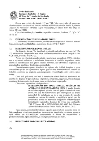 6
Poder Judiciário
Justiça do Trabalho - 2ª Região
12ª Vara do Trabalho de São Paulo
Autos nº 0001319-63.2015.5.02.0012
Ocorre que, a teor da súmula 119 do TST, “Os empregados de empresas
distribuidoras e corretoras de títulos e valores mobiliários não têm direito à jornada
especial dos bancários”, adotando-se, por consequência, os limites dados pelo artigo 7º,
inciso XIII, da CRFB.
Com tais considerações, indefiro os pedidos constantes dos itens “f”, “g” e “h”,
de fls. 21.
12. INDENIZAÇÃO COMPENSATÓRIA DO PIS
O reclamante, reconhecidamente, recebeu salário superior ao dobro do mínimo
legal, motivo pelo qual indefiro a indenização do art. 239 § 3° da CF.
13. INDENIZAÇÃO POR DANOS MORAIS
As alegações de que “foi humilhado e ofendido pelo Diretor da empresa” (fls.
17) não restaram comprovadas nos autos, conforme competia ao autor (artigos 818 da
CLT e 373, inciso II, do CPC/15).
Porém, em relação à redução salarial e ausência de anotação da CTPS, está visto
que a reclamada submeteu o trabalhador interessado a condição degradante, sendo
ambos os injustificados atos graves ilícitos patronais, que afrontam a dignidade do
prejudicado e fere-lhe os direitos de personalidade.
Destacadamente quanto à ausência de registro, não é difícil imaginar o grave
desconforto que há de experimentar aquele que não tem formalizado seu contrato de
trabalho, composto de angústia, constrangimento e humilhação, entre outros sérios
males.
Claro está que nesse caso terá o trabalhador sofrido indevida perturbação no
âmbito dos direitos de personalidade (dignidade, autoestima, segurança, tranquilidade),
resultante do desrespeito, do descaso, ou da negligência do empregador.
Observe-se, a propósito, a jurisprudência:
INDENIZAÇÃO POR DANO MORAL. AUSÊNCIA DE
ANOTAÇÃO DO CONTRATO NA CTPS. O quadro descrito
no acórdão regional permite concluir pela existência de dano
moral, em face da inobservância, pelo empregador, do direito
primordial do trabalhador de ter o seu contrato de trabalho
anotado em carteira de trabalho e previdência social, que lhe
possibilita o acesso aos benefícios assegurados somente àqueles
formalmente registrados. Recurso de revista não conhecido.
TST. 3ª Turma. RR n. 88200-50.2006.5.02.0047, Rel.: Ministro
Alberto Luiz Bresciani de Fontan Pereira, DJ 13 dez. 2013.
Nessa esteira, considerando todos os aspectos que envolvem a questão posta em
lide, condeno a primeira reclamada ao pagamento de indenização por danos morais, a
qual arbitro em R$100.000,00, considerando as ideias de razoabilidade e
proporcionalidade, e principalmente, a condição econômica das partes.
14. RESPONSABILIDADE DAS RECLAMADAS
afw
Documento elaborado e assinado em meio digital. Validade legal nos termos da Lei n. 11.419/2006.
Disponibilização e verificação de autenticidade no site www.trtsp.jus.br. Código do documento: 6250984
Data da assinatura: 18/04/2017, 04:35 PM.Assinado por: CESAR AUGUSTO CALOVI FAGUNDES
 