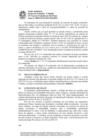 7
Poder Judiciário
Justiça do Trabalho - 2ª Região
12ª Vara do Trabalho de São Paulo
Autos nº 0001319-63.2015.5.02.0012
O reclamante faz uma lamentável confusão do conceito de grupo econômico,
mas ao final indica, no primeiro parágrafo de fls. 05 e no item “4.9”, de fls. 14, que o
fundamento jurídico para a ideia de corresponsabilidade é a ideia de sucessão de
empregadores.
Assim, verifico que, tal qual apontado na petição inicial, e corroborado pelos
próprios documentos juntados pelas 2ª e 3ª rés, houve transferência de carteira de
clientes da primeira reclamada à Guide, na forma do item “(iii)” do contrato de “compra
e venda de carteira de clientes e outras avenças” (doc. 01, fls. 3 do vol. apartado das 2ª e
3ª reclamadas), datado de 17/03/2015. Também embasam essa conclusão os e-mails
colacionados pelo reclamante, constantes de docs. 16 do vol. apartado do autor, em que
os corretores são instados a confirmar com os clientes a “transferência de todos os
títulos e valores mobiliários de sua carteira para a GUIDE INVESTIMENTOS S.A.
CORRETORA DE VALORES”. Tais constatações atraem a incidência da diretriz contida
no artigo 448 da CLT.
Por sua vez, as 2ª e 3ª reclamadas não negam a formação de grupo econômico
entre si (fls. 184/188), ao contrário, inclusive se fizeram representar por mesmo
preposto na audiência realizada (fls. 118).
Assim, declaro as 1ª, 2ª e 3ª reclamadas solidariamente responsáveis pelo objeto
da condenação.
No entanto, em relação à 4ª reclamada, não foi demonstrada a pertinência de
referidas afirmações, de modo que o pedido de responsabilização solidária da Warburg
Pincus do Brasil Ltda. é improcedente.
15. MULTAS NORMATIVAS
Compete à parte que invoca direito baseado em norma coletiva a correta
indicação da cláusula cuja aplicação se pretende (artigos 818 da CLT e 373, inciso I, do
CPC/15). In casu, o reclamante sequer indicou especificamente as cláusulas que entende
violadas, a ensejar a cominação das penalidades vindicadas. Indefiro.
16. LITIGÂNCIA DE MÁ-FÉ
O reclamante, deliberadamente, alterou a verdade dos fatos na exordial, para
pleitar as benesses da Gratuidade Processual, tendo, inclusive, assinado declaração de
hipossuficiência (fls. 24) sabidamente falsa (cf. item “20” desta fundamentação). Tal
conduta absolutamente temerária não pode ser tolerada pelo Judiciário, Incidiu, pois, na
hipótese dos incisos II, III e V, do CPC/15.
Por sua vez, investiu a primeira reclamada, em sua defesa, em argumentos
sabidamente falsos, forjados para dissimular a realidade afinal reconhecida – tal como
fizera, ademais, ao longo da relação material vivenciada. No exercício do direito de
defesa, escorregou a demandada, portanto, para a deslealdade, distorcendo
deliberadamente os fatos, a fim de obnubilar o conhecimento que sobre eles o Juízo
havia de adquirir, e, desse modo, beneficiar-se de uma decisão favorável a seus
interesses particulares - e contrária, em tais condições, ao interesse da Justiça, em nome
do qual existem o Processo e o Poder Judiciário. Clara, pois, a má-fé processual, nos
termos do artigo 80, incisos I, II e IV, do CPC/15.
afw
Documento elaborado e assinado em meio digital. Validade legal nos termos da Lei n. 11.419/2006.
Disponibilização e verificação de autenticidade no site www.trtsp.jus.br. Código do documento: 6250984
Data da assinatura: 18/04/2017, 04:35 PM.Assinado por: CESAR AUGUSTO CALOVI FAGUNDES
 