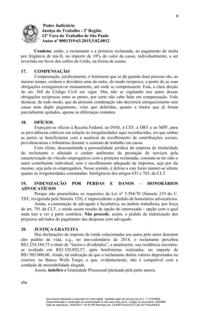 8
Poder Judiciário
Justiça do Trabalho - 2ª Região
12ª Vara do Trabalho de São Paulo
Autos nº 0001319-63.2015.5.02.0012
Condeno, então, o reclamante e a primeira reclamada, ao pagamento de multa
por litigância de má-fé, no importe de 10% do valor da causa, individualmente, a ser
revertida em favor dos cofres da União, na forma de custas.
17. COMPENSAÇÃO
Compensação, juridicamente, é fenômeno que se dá quando duas pessoas são, ao
mesmo tempo, credora e devedora uma da outra, de modo recíproco, a ponto de as suas
obrigações extinguirem-se mutuamente, até onde se compensarem. Esta, a clara dicção
do art. 368 do Código Civil em vigor. Ora, não se cogitando nos autos dessas
obrigações recíprocas entre as partes, por certo não cabe falar em compensação. Vale
destacar, de todo modo, que da presente condenação não decorrerá enriquecimento sem
causa nem duplo pagamento, visto que deferidas, quanto a títulos que já foram
parcialmente quitados, apenas as diferenças restantes.
18. OFÍCIOS
Expeçam-se ofícios à Receita Federal, ao INSS, à CEF, à DRT e ao MPF, para
as providências cabíveis em relação às irregularidades aqui reconhecidas, eis que ambas
as partes se beneficiaram com a ausência de recolhimento de contribuições sociais,
previdenciárias e tributárias durante o contrato de trabalho em causa.
Com efeito, desconstituída a personalidade jurídica da empresa de titularidade
do reclamante e afastado o caráter autônomo da prestação de serviços pela
caracterização do vínculo empregatício com a primeira reclamada, constata-se ter sido o
autor contribuinte individual, sem o recolhimento adequado de impostos, seja por ele
mesmo, seja pela ex-empregadora. Nesse sentido, é defeso a este Juízo manter-se silente
quanto às irregularidades constatadas. Inteligência dos artigos 631 e 765, da CLT.
19. INDENIZAÇÃO POR PERDAS E DANOS – HONORÁRIOS
ADVOCATÍCIOS
Porque não preenchidos os requisitos da Lei nº 5.584/70 (Súmula 219 do C.
TST, revigorada pela Súmula 329), é improcedente o pedido de honorários advocatícios.
Ainda, a contratação de advogado é facultativa, no âmbito trabalhista, por força
do art. 791 da CLT, e sendo assim resulta de opção do interessado - opção com a qual
nada tem a ver a parte contrária. Não procede, assim, o pedido de indenização dos
prejuízos advindos do pagamento das despesas com advogado.
20. JUSTIÇA GRATUITA
Das declarações de imposto de renda colacionadas aos autos pelo autor denotam
alto padrão de vida, e.g., no ano-calendário de 2014, o reclamante percebeu
R$1.234.544,75 a título de “lucros e dividendos”, e atualmente, sua residência encontra-
se avaliada em R$3.320.892,57, após benfeitorias realizadas, no importe de
R$1.985.000,00. Ainda, há indicação de que o reclamante detém valores depositados no
exterior, no Banco Wells Fargo, o que, evidentemente, não é compatível com a
condição de miserabilidade alegada.
Assim, indefiro a Gratuidade Processual pleiteada pela parte autora.
afw
Documento elaborado e assinado em meio digital. Validade legal nos termos da Lei n. 11.419/2006.
Disponibilização e verificação de autenticidade no site www.trtsp.jus.br. Código do documento: 6250984
Data da assinatura: 18/04/2017, 04:35 PM.Assinado por: CESAR AUGUSTO CALOVI FAGUNDES
 