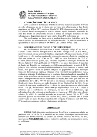 9
Poder Judiciário
Justiça do Trabalho - 2ª Região
12ª Vara do Trabalho de São Paulo
Autos nº 0001319-63.2015.5.02.0012
21. CORREÇÃO MONETÁRIA E JUROS
Juros (a contar da distribuição do feito) e correção monetária (a contar do 1º dia
do mês subsequente ao da prestação dos serviços, pois ultrapassada a data limite
prevista no art. 459 da CLT, conforme Súmula 381 TST: O pagamento dos salários até
o 5º dia útil do mês subsequente ao vencido não está sujeito à correção monetária. Se
essa data limite for ultrapassada, incidirá o índice da correção monetária do mês
subsequente ao da prestação dos serviços, a partir do dia 1º.), na forma da lei.
Nas condenações por dano moral, a atualização monetária é devida a partir da
data da decisão de arbitramento ou de alteração do valor. Os juros incidem desde o
ajuizamento da ação, nos termos do art. 883 da CLT (súmula 439 do TST).
22. RECOLHIMENTOS FISCAIS E PREVIDENCIÁRIOS
Os recolhimentos previdenciários e fiscais exigíveis (artigo 43 da Lei nº
8.212/91 - com a redação dada pela Lei nº 8.620/93 - e artigo 46 da Lei nº 8.541/92,
respectivamente), são de responsabilidade do empregador. Os descontos fiscais, devem
incidir sobre o valor total da condenação, referente às parcelas tributáveis, calculado ao
final, nos termos da Lei nº 8.541, de 23.12.1992, art. 46 e Provimento da CGJT nº
01/1996, observando-se, porém, que, conforme disposto na Instrução Normativa da
Receita Federal nº 1.127, publicada em 07/02/2011, nos casos decorrentes de decisões
da Justiça do Trabalho, os rendimentos recebidos acumuladamente, a partir de 28 de
julho de 2010, relativos a anos-calendário anteriores ao do recebimento, o imposto será
retido, pela pessoa física ou jurídica obrigada ao pagamento ou pela instituição
financeira depositária do crédito, e calculado sobre o montante dos rendimentos pagos,
mediante a utilização de tabela progressiva resultante da multiplicação da quantidade de
meses a que se referem os rendimentos pelos valores constantes da tabela progressiva
mensal correspondente ao mês do recebimento ou crédito, bem como que, com base no
entendimento do C. TST, (OJ 400 da SDI-1) foi afastada a incidência do Imposto de
Renda sobre juros de mora, em razão do artigo 404 do Código Civil de 2002. Em se
tratando de descontos previdenciários, o critério de apuração encontra-se disciplinado
no art. 276, §4º, do Decreto nº 3.048/1999 que regulamentou a Lei nº 8.212/1991 e
determina que a contribuição do empregado, no caso de ações trabalhistas, seja
calculada mês a mês, aplicando-se as alíquotas previstas no art. 198, observado o limite
máximo do salário de contribuição (tudo nos termos da Súmula 368 do TST). Os
descontos poderão ser deduzidos dos créditos do(a) autor(a), somente após a prévia
comprovação nos autos do efetivo recolhimento, sob pena de execução (art. 114, VIII,
CF), quanto aos primeiros, e ofício, relativamente aos demais.
DISPOSITIVO
POSTO ISSO, já extinto sem julgamento de mérito o processo em relação ao
pedido do item “o”, de fls. 21, e absolvida a 4ª reclamada de qualquer responsabilidade
referente aos direitos oriundos do contrato de trabalho invocado na inicial, no mais,
resolvem-se PROCEDENTES, com os parâmetros definidos na fundamentação supra,
os pedidos de:
afw
Documento elaborado e assinado em meio digital. Validade legal nos termos da Lei n. 11.419/2006.
Disponibilização e verificação de autenticidade no site www.trtsp.jus.br. Código do documento: 6250984
Data da assinatura: 18/04/2017, 04:35 PM.Assinado por: CESAR AUGUSTO CALOVI FAGUNDES
 
