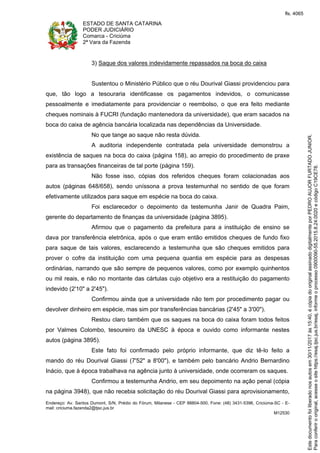 ESTADO DE SANTA CATARINA
PODER JUDICIÁRIO
Comarca - Criciúma
2ª Vara da Fazenda
Endereço: Av. Santos Dumont, S/N, Prédio do Fórum, Milanese - CEP 88804-500, Fone: (48) 3431-5396, Criciúma-SC - E-
mail: criciuma.fazenda2@tjsc.jus.br
M12530
3) Saque dos valores indevidamente repassados na boca do caixa
Sustentou o Ministério Público que o réu Dourival Giassi providenciou para
que, tão logo a tesouraria identificasse os pagamentos indevidos, o comunicasse
pessoalmente e imediatamente para providenciar o reembolso, o que era feito mediante
cheques nominais à FUCRI (fundação mantenedora da universidade), que eram sacados na
boca do caixa de agência bancária localizada nas dependências da Universidade.
No que tange ao saque não resta dúvida.
A auditoria independente contratada pela universidade demonstrou a
existência de saques na boca do caixa (página 158), ao arrepio do procedimento de praxe
para as transações financeiras de tal porte (página 159).
Não fosse isso, cópias dos referidos cheques foram colacionadas aos
autos (páginas 648/658), sendo uníssona a prova testemunhal no sentido de que foram
efetivamente utilizados para saque em espécie na boca do caixa.
Foi esclarecedor o depoimento da testemunha Janir de Quadra Paim,
gerente do departamento de finanças da universidade (página 3895).
Afirmou que o pagamento da prefeitura para a instituição de ensino se
dava por transferência eletrônica, após o que eram então emitidos cheques de fundo fixo
para saque de tais valores, esclarecendo a testemunha que são cheques emitidos para
prover o cofre da instituição com uma pequena quantia em espécie para as despesas
ordinárias, narrando que são sempre de pequenos valores, como por exemplo quinhentos
ou mil reais, e não no montante das cártulas cujo objetivo era a restituição do pagamento
indevido (2'10" a 2'45").
Confirmou ainda que a universidade não tem por procedimento pagar ou
devolver dinheiro em espécie, mas sim por transferências bancárias (2'45" a 3'00").
Restou claro também que os saques na boca do caixa foram todos feitos
por Valmes Colombo, tesoureiro da UNESC à época e ouvido como informante nestes
autos (página 3895).
Este fato foi confirmado pelo próprio informante, que diz tê-lo feito a
mando do réu Dourival Giassi (7'52" a 8'00"), e também pelo bancário Andrio Bernardino
Inácio, que à época trabalhava na agência junto à universidade, onde ocorreram os saques.
Confirmou a testemunha Andrio, em seu depoimento na ação penal (cópia
na página 3948), que não recebia solicitação do réu Dourival Giassi para aprovisionamento,
Paraconferirooriginal,acesseositehttps://esaj.tjsc.jus.br/esaj,informeoprocesso0900090-55.2015.8.24.0020ecódigoC19CE78.
Estedocumentofoiliberadonosautosem30/11/2017às15:40,écópiadooriginalassinadodigitalmenteporPEDROAUJORFURTADOJUNIOR.
fls. 4065
 