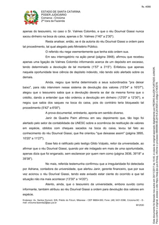 ESTADO DE SANTA CATARINA
PODER JUDICIÁRIO
Comarca - Criciúma
2ª Vara da Fazenda
Endereço: Av. Santos Dumont, S/N, Prédio do Fórum, Milanese - CEP 88804-500, Fone: (48) 3431-5396, Criciúma-SC - E-
mail: criciuma.fazenda2@tjsc.jus.br
M12530
apenas do tesoureiro, no caso o Sr. Valmes Colombo, e que o réu Dourival Giassi nunca
sacou dinheiro na boca do caixa, apenas o Sr. Valmes (1'40" a 2'30").
Resta analisar, então, se é da autoria do réu Dourival Giassi a ordem para
tal procedimento, tal qual alegado pelo Ministério Público.
O referido réu nega veementemente que tenha sido ordem sua.
Em seu interrogatório na ação penal (página 3948), afirmou que recebeu
apenas uma ligação de Valmes Colombo informando acerca de um depósito em excesso,
tendo determinado a devolução de tal montante (1'57' a 3'15"). Enfatizou que apenas
naquela oportunidade teve ciência de depósito indevido, não tendo sido alertado sobre os
demais.
Ainda, negou que tenha determinado a seus subordinados "pra deixar
baixo", para não intervirem nesse sistema de devolução dos valores (15'54" a 16'07"),
alegou que o tesoureiro sabia que a devolução deveria se dar da mesma forma que o
crédito, dando a entender que não ordenou a devolução em dinheiro (12'05" a 12'30"), e
negou que sabia dos saques na boca do caixa, pois do contrário teria bloqueado tal
procedimento (5'42" a 6'00").
A prova documental, entretanto, aponta em sentido diverso.
Janir de Quadra Paim afirmou em seu depoimento que, tão logo foi
alertado pelo setor de contabilidade da UNESC sobre a ocorrência de restituição de valores
em espécie, obtidos com cheques sacados na boca do caixa, levou tal fato ao
conhecimento do réu Dourival Giassi, que lhe orientou "que deixasse assim" (página 3895,
10'20" a 11'27").
Esse fato é ratificado pelo testigo Gildo Volpato, reitor da universidade, ao
afirmar que o réu Dourival Giassi, quando por ele indagado em mais de uma oportunidade,
apenas dizia que foi enganado, sem esclarecer por quem nem como (página 3936, 39'18" a
39'38").
No mais, referida testemunha confirmou que a irregularidade foi detectada
por Adriana, contadora da universidade, que alertou Janir, gerente financeiro, que por sua
vez acionou o réu Dourival Giassi, tendo este avisado estar ciente do ocorrido e que tal
situação não iria mais acontecer (13'30" a 14'20").
Atento, ainda, que o tesoureiro da universidade, embora ouvido como
informante, também atribuiu ao réu Dourival Giassi a ordem para devolução dos valores em
espécie.
Paraconferirooriginal,acesseositehttps://esaj.tjsc.jus.br/esaj,informeoprocesso0900090-55.2015.8.24.0020ecódigoC19CE78.
Estedocumentofoiliberadonosautosem30/11/2017às15:40,écópiadooriginalassinadodigitalmenteporPEDROAUJORFURTADOJUNIOR.
fls. 4066
 