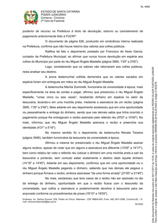 ESTADO DE SANTA CATARINA
PODER JUDICIÁRIO
Comarca - Criciúma
2ª Vara da Fazenda
Endereço: Av. Santos Dumont, S/N, Prédio do Fórum, Milanese - CEP 88804-500, Fone: (48) 3431-5396, Criciúma-SC - E-
mail: criciuma.fazenda2@tjsc.jus.br
M12530
posterior de recurso na Prefeitura à título de devolução, estorno ou cancelamento de
pagamento anteriormente feito à FUCRI".
O documento de página 626, produzido em sindicância interna realizada
na Prefeitura, confirma que não houve retorno dos valores aos cofres públicos.
Ratifica tal fato o depoimento prestado por Francisco de Assis Garcia,
contador da Prefeitura Municipal, ao afirmar que nunca houve devolução em espécie aos
cofres do Município por parte do réu Miguel Ângelo Mastella (página 3895, 1'25" a 2'05").
Logo, considerando que os valores não retornaram aos cofres públicos,
resta analisar seu destino.
A prova testemunhal colhida demonstra que os valores sacados em
espécie foram sim entregues em mãos ao réu Miguel Ângelo Mastella.
A testemunha Marília Duminelli, funcionária da universidade à época, mais
especificamente na área de contas a pagar, afirmou que presenciou o réu Miguel Ângelo
Mastella, "umas cinco ou seis vezes", recebendo dinheiro em espécie no setor de
tesouraria, levando-o em uma mochila preta, mediante a assinatura de um recibo (página
3895, 1'30" a 2'46"). Mais adiante em seu depoimento esclareceu que em uma oportunidade
viu pessoalmente a entrega do dinheiro, sendo que nas demais sabia que tinha ocorrido o
pagamento porque lhe entregavam o recibo assinado pelo referido réu (8'53" a 10'40"). No
mais, informou que réu Miguel Ângelo Mastella assinava o recibo e preenchia sua
identidade (4'31" a 5'16").
No mesmo sentido foi o depoimento da testemunha Renata Teixeira
(página 3946), também funcionária da tesouraria da universidade à época.
Afirmou a mesma ter presenciado o réu Miguel Ângelo Mastella assinar
alguns recibos, apesar de notar que em alguns a assinatura era diferente (13'05" a 14'17"),
bem como relatou ter visto o referido réu colocar o dinheiro em uma mochila preta e sair da
tesouraria a portando, sem contudo saber exatamente o destino dado àquele dinheiro
(14'18" a 14'45"). Adiante em seu depoimento, confirmou que em uma oportunidade viu o
réu Miguel Ângelo Mastella pegando o dinheiro, sabendo que nas demais ele pegava o
dinheiro porque firmava o recibo, embora assinasse "de uma forma errada" (21'00" a 21'40")
No mais, esclareceu que teve casos de o recibo não ser assinado no dia
da entrega do dinheiro, oportunidade em que o recibo ficava com o tesoureito da
universidade, que colhia a assinatura e posteriormente devolvia à tesouraria para ser
arquivado conforme os procedimentos de praxe (18'15" a 18'55").
Paraconferirooriginal,acesseositehttps://esaj.tjsc.jus.br/esaj,informeoprocesso0900090-55.2015.8.24.0020ecódigoC19CE78.
Estedocumentofoiliberadonosautosem30/11/2017às15:40,écópiadooriginalassinadodigitalmenteporPEDROAUJORFURTADOJUNIOR.
fls. 4068
 