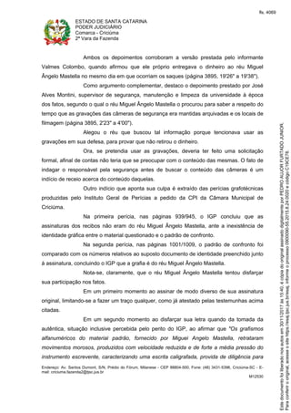 ESTADO DE SANTA CATARINA
PODER JUDICIÁRIO
Comarca - Criciúma
2ª Vara da Fazenda
Endereço: Av. Santos Dumont, S/N, Prédio do Fórum, Milanese - CEP 88804-500, Fone: (48) 3431-5396, Criciúma-SC - E-
mail: criciuma.fazenda2@tjsc.jus.br
M12530
Ambos os depoimentos corroboram a versão prestada pelo informante
Valmes Colombo, quando afirmou que ele próprio entregava o dinheiro ao réu Miguel
Ângelo Mastella no mesmo dia em que ocorriam os saques (página 3895, 19'26" a 19'38").
Como argumento complementar, destaco o depoimento prestado por José
Alves Montini, supervisor de segurança, manutenção e limpeza da universidade à época
dos fatos, segundo o qual o réu Miguel Ângelo Mastella o procurou para saber a respeito do
tempo que as gravações das câmeras de segurança era mantidas arquivadas e os locais de
filmagem (página 3895, 2'23" a 4'00").
Alegou o réu que buscou tal informação porque tencionava usar as
gravações em sua defesa, para provar que não retirou o dinheiro.
Ora, se pretendia usar as gravações, deveria ter feito uma solicitação
formal, afinal de contas não teria que se preocupar com o conteúdo das mesmas. O fato de
indagar o responsável pela segurança antes de buscar o conteúdo das câmeras é um
indício de receio acerca do conteúdo daquelas.
Outro indício que aponta sua culpa é extraído das perícias grafotécnicas
produzidas pelo Instituto Geral de Perícias a pedido da CPI da Câmara Municipal de
Criciúma.
Na primeira perícia, nas páginas 939/945, o IGP concluiu que as
assinaturas dos recibos não eram do réu Miguel Ângelo Mastella, ante a inexistência de
identidade gráfica entre o material questionado e o padrão de confronto.
Na segunda perícia, nas páginas 1001/1009, o padrão de confronto foi
comparado com os números relativos ao suposto documento de identidade preenchido junto
à assinatura, concluindo o IGP que a grafia é do réu Miguel Ângelo Mastella.
Nota-se, claramente, que o réu Miguel Ângelo Mastella tentou disfarçar
sua participação nos fatos.
Em um primeiro momento ao assinar de modo diverso de sua assinatura
original, limitando-se a fazer um traço qualquer, como já atestado pelas testemunhas acima
citadas.
Em um segundo momento ao disfarçar sua letra quando da tomada da
autêntica, situação inclusive percebida pelo perito do IGP, ao afirmar que "Os grafismos
alfanuméricos do material padrão, fornecido por Miguel Angelo Mastella, retrataram
movimentos morosos, produzidos com velocidade reduzida e de forte a média pressão do
instrumento escrevente, caracterizando uma escrita caligrafada, provida de diligência para
Paraconferirooriginal,acesseositehttps://esaj.tjsc.jus.br/esaj,informeoprocesso0900090-55.2015.8.24.0020ecódigoC19CE78.
Estedocumentofoiliberadonosautosem30/11/2017às15:40,écópiadooriginalassinadodigitalmenteporPEDROAUJORFURTADOJUNIOR.
fls. 4069
 
