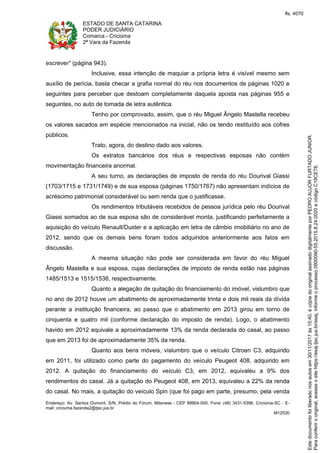 ESTADO DE SANTA CATARINA
PODER JUDICIÁRIO
Comarca - Criciúma
2ª Vara da Fazenda
Endereço: Av. Santos Dumont, S/N, Prédio do Fórum, Milanese - CEP 88804-500, Fone: (48) 3431-5396, Criciúma-SC - E-
mail: criciuma.fazenda2@tjsc.jus.br
M12530
escrever" (página 943).
Inclusive, essa intenção de maquiar a própria letra é visível mesmo sem
auxílio de perícia, basta checar a grafia normal do réu nos documentos de páginas 1020 e
seguintes para perceber que destoam completamente daquela aposta nas páginas 955 e
seguintes, no auto de tomada de letra autêntica.
Tenho por comprovado, assim, que o réu Miguel Ângelo Mastella recebeu
os valores sacados em espécie mencionados na inicial, não os tendo restituído aos cofres
públicos.
Trato, agora, do destino dado aos valores.
Os extratos bancários dos réus e respectivas esposas não contém
movimentação financeira anormal.
A seu turno, as declarações de imposto de renda do réu Dourival Giassi
(1703/1715 e 1731/1749) e de sua esposa (páginas 1750/1767) não apresentam indícios de
acréscimo patrimonial considerável ou sem renda que o justificasse.
Os rendimentos tributáveis recebidos de pessoa jurídica pelo réu Dourival
Giassi somados ao de sua esposa são de considerável monta, justificando perfeitamente a
aquisição do veículo Renault/Duster e a aplicação em letra de câmbio imobiliário no ano de
2012, sendo que os demais bens foram todos adquiridos anteriormente aos fatos em
discussão.
A mesma situação não pode ser considerada em favor do réu Miguel
Ângelo Mastella e sua esposa, cujas declarações de imposto de renda estão nas páginas
1485/1513 e 1515/1538, respectivamente.
Quanto a alegação de quitação do financiamento do imóvel, vislumbro que
no ano de 2012 houve um abatimento de aproximadamente trinta e dois mil reais da dívida
perante a instituição financeira, ao passo que o abatimento em 2013 girou em torno de
cinquenta e quatro mil (conforme declaração do imposto de renda). Logo, o abatimento
havido em 2012 equivale a aproximadamente 13% da renda declarada do casal, ao passo
que em 2013 foi de aproximadamente 35% da renda.
Quanto aos bens móveis, vislumbro que o veículo Citroen C3, adquirido
em 2011, foi utilizado como parte do pagamento do veículo Peugeot 408, adquirido em
2012. A quitação do financiamento do veículo C3, em 2012, equivaleu a 9% dos
rendimentos do casal. Já a quitação do Peugeot 408, em 2013, equivaleu a 22% da renda
do casal. No mais, a quitação do veículo Spin (que foi pago em parte, presumo, pela venda
Paraconferirooriginal,acesseositehttps://esaj.tjsc.jus.br/esaj,informeoprocesso0900090-55.2015.8.24.0020ecódigoC19CE78.
Estedocumentofoiliberadonosautosem30/11/2017às15:40,écópiadooriginalassinadodigitalmenteporPEDROAUJORFURTADOJUNIOR.
fls. 4070
 
