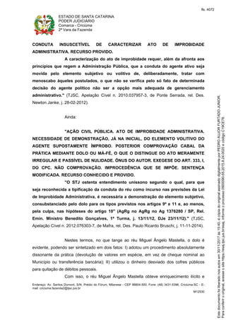 ESTADO DE SANTA CATARINA
PODER JUDICIÁRIO
Comarca - Criciúma
2ª Vara da Fazenda
Endereço: Av. Santos Dumont, S/N, Prédio do Fórum, Milanese - CEP 88804-500, Fone: (48) 3431-5396, Criciúma-SC - E-
mail: criciuma.fazenda2@tjsc.jus.br
M12530
CONDUTA INSUSCETÍVEL DE CARACTERIZAR ATO DE IMPROBIDADE
ADMINISTRATIVA. RECURSO PROVIDO.
A caracterização do ato de improbidade requer, além da afronta aos
princípios que regem a Administração Pública, que a conduta do agente ativo seja
movida pelo elemento subjetivo ou volitivo de, deliberadamente, tratar com
menoscabo àqueles postulados, o que não se verifica pelo só fato de determinada
decisão do agente político não ser a opção mais adequada de gerenciamento
administrativo." (TJSC, Apelação Cível n. 2010.037957-3, de Ponte Serrada, rel. Des.
Newton Janke, j. 28-02-2012).
Ainda:
"AÇÃO CIVIL PÚBLICA. ATO DE IMPROBIDADE ADMINISTRATIVA.
NECESSIDADE DE DEMONSTRAÇÃO, JÁ NA INICIAL, DO ELEMENTO VOLITIVO DO
AGENTE SUPOSTAMENTE ÍMPROBO. POSTERIOR COMPROVAÇÃO CABAL DA
PRÁTICA MEDIANTE DOLO OU MÁ-FÉ, O QUE O DISTINGUE DO ATO MERAMENTE
IRREGULAR E PASSÍVEL DE NULIDADE. ÔNUS DO AUTOR. EXEGESE DO ART. 333, I,
DO CPC. NÃO COMPROVAÇÃO. IMPROCEDÊNCIA QUE SE IMPÕE. SENTENÇA
MODIFICADA. RECURSO CONHECIDO E PROVIDO.
"O STJ ostenta entendimento uníssono segundo o qual, para que
seja reconhecida a tipificação da conduta do réu como incurso nas previsões da Lei
de Improbidade Administrativa, é necessária a demonstração do elemento subjetivo,
consubstanciado pelo dolo para os tipos previstos nos artigos 9º e 11 e, ao menos,
pela culpa, nas hipóteses do artigo 10" (AgRg no AgRg no Ag 1376280 / SP, Rel.
Emin. Ministro Benedito Gonçalves, 1ª Turma, j. 13/11/12, DJe 23/11/12)." (TJSC,
Apelação Cível n. 2012.076303-7, de Mafra, rel. Des. Paulo Ricardo Bruschi, j. 11-11-2014).
Nestes termos, no que tange ao réu Miguel Ângelo Mastella, o dolo é
evidente, podendo ser sintetizado em dois fatos: I) adotou um procedimento absolutamente
dissonante da prática (devolução de valores em espécie, em vez de cheque nominal ao
Município ou transferência bancária); II) utilizou o dinheiro desviado dos cofres públicos
para quitação de débitos pessoais.
Com isso, o réu Miguel Ângelo Mastella obteve enriquecimento ilícito e
Paraconferirooriginal,acesseositehttps://esaj.tjsc.jus.br/esaj,informeoprocesso0900090-55.2015.8.24.0020ecódigoC19CE78.
Estedocumentofoiliberadonosautosem30/11/2017às15:40,écópiadooriginalassinadodigitalmenteporPEDROAUJORFURTADOJUNIOR.
fls. 4072
 