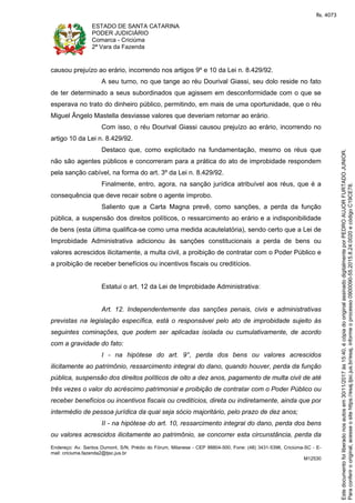 ESTADO DE SANTA CATARINA
PODER JUDICIÁRIO
Comarca - Criciúma
2ª Vara da Fazenda
Endereço: Av. Santos Dumont, S/N, Prédio do Fórum, Milanese - CEP 88804-500, Fone: (48) 3431-5396, Criciúma-SC - E-
mail: criciuma.fazenda2@tjsc.jus.br
M12530
causou prejuízo ao erário, incorrendo nos artigos 9º e 10 da Lei n. 8.429/92.
A seu turno, no que tange ao réu Dourival Giassi, seu dolo reside no fato
de ter determinado a seus subordinados que agissem em desconformidade com o que se
esperava no trato do dinheiro público, permitindo, em mais de uma oportunidade, que o réu
Miguel Ângelo Mastella desviasse valores que deveriam retornar ao erário.
Com isso, o réu Dourival Giassi causou prejuízo ao erário, incorrendo no
artigo 10 da Lei n. 8.429/92.
Destaco que, como explicitado na fundamentação, mesmo os réus que
não são agentes públicos e concorreram para a prática do ato de improbidade respondem
pela sanção cabível, na forma do art. 3º da Lei n. 8.429/92.
Finalmente, entro, agora, na sanção jurídica atribuível aos réus, que é a
consequência que deve recair sobre o agente ímprobo.
Saliento que a Carta Magna prevê, como sanções, a perda da função
pública, a suspensão dos direitos políticos, o ressarcimento ao erário e a indisponibilidade
de bens (esta última qualifica-se como uma medida acautelatória), sendo certo que a Lei de
Improbidade Administrativa adicionou às sanções constitucionais a perda de bens ou
valores acrescidos ilicitamente, a multa civil, a proibição de contratar com o Poder Público e
a proibição de receber benefícios ou incentivos fiscais ou creditícios.
Estatui o art. 12 da Lei de Improbidade Administrativa:
Art. 12. Independentemente das sanções penais, civis e administrativas
previstas na legislação específica, está o responsável pelo ato de improbidade sujeito às
seguintes cominações, que podem ser aplicadas isolada ou cumulativamente, de acordo
com a gravidade do fato:
I - na hipótese do art. 9°, perda dos bens ou valores acrescidos
ilicitamente ao patrimônio, ressarcimento integral do dano, quando houver, perda da função
pública, suspensão dos direitos políticos de oito a dez anos, pagamento de multa civil de até
três vezes o valor do acréscimo patrimonial e proibição de contratar com o Poder Público ou
receber benefícios ou incentivos fiscais ou creditícios, direta ou indiretamente, ainda que por
intermédio de pessoa jurídica da qual seja sócio majoritário, pelo prazo de dez anos;
II - na hipótese do art. 10, ressarcimento integral do dano, perda dos bens
ou valores acrescidos ilicitamente ao patrimônio, se concorrer esta circunstância, perda da
Paraconferirooriginal,acesseositehttps://esaj.tjsc.jus.br/esaj,informeoprocesso0900090-55.2015.8.24.0020ecódigoC19CE78.
Estedocumentofoiliberadonosautosem30/11/2017às15:40,écópiadooriginalassinadodigitalmenteporPEDROAUJORFURTADOJUNIOR.
fls. 4073
 