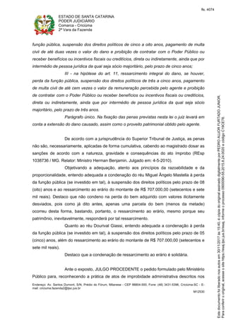 ESTADO DE SANTA CATARINA
PODER JUDICIÁRIO
Comarca - Criciúma
2ª Vara da Fazenda
Endereço: Av. Santos Dumont, S/N, Prédio do Fórum, Milanese - CEP 88804-500, Fone: (48) 3431-5396, Criciúma-SC - E-
mail: criciuma.fazenda2@tjsc.jus.br
M12530
função pública, suspensão dos direitos políticos de cinco a oito anos, pagamento de multa
civil de até duas vezes o valor do dano e proibição de contratar com o Poder Público ou
receber benefícios ou incentivos fiscais ou creditícios, direta ou indiretamente, ainda que por
intermédio de pessoa jurídica da qual seja sócio majoritário, pelo prazo de cinco anos;
III - na hipótese do art. 11, ressarcimento integral do dano, se houver,
perda da função pública, suspensão dos direitos políticos de três a cinco anos, pagamento
de multa civil de até cem vezes o valor da remuneração percebida pelo agente e proibição
de contratar com o Poder Público ou receber benefícios ou incentivos fiscais ou creditícios,
direta ou indiretamente, ainda que por intermédio de pessoa jurídica da qual seja sócio
majoritário, pelo prazo de três anos.
Parágrafo único. Na fixação das penas previstas nesta lei o juiz levará em
conta a extensão do dano causado, assim como o proveito patrimonial obtido pelo agente.
De acordo com a jurisprudência do Superior Tribunal de Justiça, as penas
não são, necessariamente, aplicadas de forma cumulativa, cabendo ao magistrado dosar as
sanções de acordo com a natureza, gravidade e consequências do ato ímprobo (REsp
1038736 / MG. Relator: Ministro Herman Benjamin. Julgado em: 4-5-2010).
Objetivando a adequação, atento aos princípios da razoabilidade e da
proporcionalidade, entendo adequada a condenação do réu Miguel Ângelo Mastella à perda
da função pública (se investido em tal), à suspensão dos direitos políticos pelo prazo de 08
(oito) anos e ao ressarcimento ao erário do montante de R$ 707.000,00 (setecentos e sete
mil reais). Destaco que não condeno na perda do bem adquirido com valores ilicitamente
desviados, pois como já dito antes, apenas uma parcela do bem (menos da metade)
ocorreu desta forma, bastando, portanto, o ressarcimento ao erário, mesmo porque seu
patrimônio, inevitavelmente, responderá por tal ressarcimento.
Quanto ao réu Dourival Giassi, entendo adequada a condenação à perda
da função pública (se investido em tal), à suspensão dos direitos políticos pelo prazo de 05
(cinco) anos, além do ressarcimento ao erário do montante de R$ 707.000,00 (setecentos e
sete mil reais).
Destaco que a condenação de ressarcimento ao erário é solidária.
Ante o exposto, JULGO PROCEDENTE o pedido formulado pelo Ministério
Público para, reconhecendo a prática de atos de improbidade administrativa descritos nos
Paraconferirooriginal,acesseositehttps://esaj.tjsc.jus.br/esaj,informeoprocesso0900090-55.2015.8.24.0020ecódigoC19CE78.
Estedocumentofoiliberadonosautosem30/11/2017às15:40,écópiadooriginalassinadodigitalmenteporPEDROAUJORFURTADOJUNIOR.
fls. 4074
 