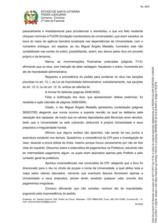 ESTADO DE SANTA CATARINA
PODER JUDICIÁRIO
Comarca - Criciúma
2ª Vara da Fazenda
Endereço: Av. Santos Dumont, S/N, Prédio do Fórum, Milanese - CEP 88804-500, Fone: (48) 3431-5396, Criciúma-SC - E-
mail: criciuma.fazenda2@tjsc.jus.br
M12530
pessoalmente e imediatamente para providenciar o reembolso, o que era feito mediante
cheques nominais à FUCRI (fundação mantenedora da universidade), que eram sacados na
boca do caixa de agência bancária localizada nas dependências da Universidade, com o
numerário entregue, em espécie, ao réu Miguel Ângelo Mastella, numerário este não
contabilizado nas contas do erário, possibilitando, assim, seu desvio pelos réus em proveito
próprio e de terceiros.
Narrou as movimentações financeiras praticadas (páginas 7/13),
afirmando que os réus, com intenção de obter vantagem, fraudaram o erário, incorrendo em
ato de improbidade administrativa.
Requereu a procedência do pedido para condenar os réus nas sanções
previstas no art. 12, I, da Lei de Improbidade Administrativa; subsidiariamente, nas sanções
do art. 12, II, ou do art. 12, III, ambos da referida lei.
A liminar foi deferida (páginas 3446/3450).
Feita a notificação dos réus, que apresentaram defesa preliminar, foi
recebida a ação (decisão de páginas 3589/3594).
Citado, o réu Miguel Ângelo Mastella apresentou contestação (páginas
3628/3790) alegando que nunca ocorreu a suposta reunião na qual se deliberou pela
cessação dos repasses, de modo que os valores depositados pelo Município eram devidos,
tanto que a Universidade os está cobrando, atribuindo à própria Universidade e seus
prepostos a irregularidade havida.
Afirmou que alguns recibos são apócrifos, não sendo de seu punho a
assinatura existente nos demais. Questionou a competência da CPI para a investigação do
caso, taxando a prova obtida de ilícita, mesmo porque houve cerceamento por não ter tido
vista do inquérito. Discorreu sobre a sistemática de pagamentos na Prefeitura, aduzindo não
ter intermediado pagamento algum, os quais eram assinados apenas pelo Prefeito e pelo
contador geral da prefeitura.
Apontou inconsistências nas conclusões da CPI, alegando que o foco foi
direcionado para o réu no intuito de poupar o nome da Universidade, a qual atribui toda a
culpa pelos valores desviados, narrando que eventuais desvios favorecem apenas a
Universidade e seus prepostos, jamais tendo recebido qualquer valor oriundo dos
pagamentos irregulares.
Concluiu afirmando que não cometeu nenhum ato de improbidade,
pugnando pela improcedência do pedido.
Paraconferirooriginal,acesseositehttps://esaj.tjsc.jus.br/esaj,informeoprocesso0900090-55.2015.8.24.0020ecódigoC19CE78.
Estedocumentofoiliberadonosautosem30/11/2017às15:40,écópiadooriginalassinadodigitalmenteporPEDROAUJORFURTADOJUNIOR.
fls. 4057
 