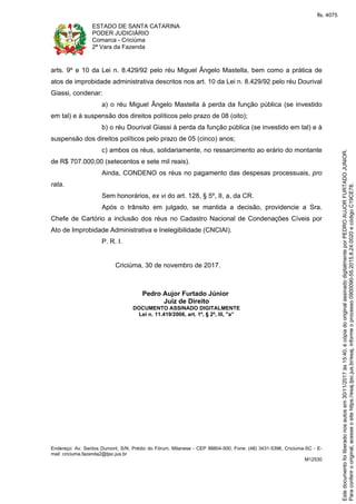ESTADO DE SANTA CATARINA
PODER JUDICIÁRIO
Comarca - Criciúma
2ª Vara da Fazenda
Endereço: Av. Santos Dumont, S/N, Prédio do Fórum, Milanese - CEP 88804-500, Fone: (48) 3431-5396, Criciúma-SC - E-
mail: criciuma.fazenda2@tjsc.jus.br
M12530
arts. 9º e 10 da Lei n. 8.429/92 pelo réu Miguel Ângelo Mastella, bem como a prática de
atos de improbidade administrativa descritos nos art. 10 da Lei n. 8.429/92 pelo réu Dourival
Giassi, condenar:
a) o réu Miguel Ângelo Mastella à perda da função pública (se investido
em tal) e à suspensão dos direitos políticos pelo prazo de 08 (oito);
b) o réu Dourival Giassi à perda da função pública (se investido em tal) e à
suspensão dos direitos políticos pelo prazo de 05 (cinco) anos;
c) ambos os réus, solidariamente, no ressarcimento ao erário do montante
de R$ 707.000,00 (setecentos e sete mil reais).
Ainda, CONDENO os réus no pagamento das despesas processuais, pro
rata.
Sem honorários, ex vi do art. 128, § 5º, II, a, da CR.
Após o trânsito em julgado, se mantida a decisão, providencie a Sra.
Chefe de Cartório a inclusão dos réus no Cadastro Nacional de Condenações Cíveis por
Ato de Improbidade Administrativa e Inelegibilidade (CNCIAI).
P. R. I.
Criciúma, 30 de novembro de 2017.
Pedro Aujor Furtado Júnior
Juiz de Direito
DOCUMENTO ASSINADO DIGITALMENTE
Lei n. 11.419/2006, art. 1º, § 2º, III, "a”
Paraconferirooriginal,acesseositehttps://esaj.tjsc.jus.br/esaj,informeoprocesso0900090-55.2015.8.24.0020ecódigoC19CE78.
Estedocumentofoiliberadonosautosem30/11/2017às15:40,écópiadooriginalassinadodigitalmenteporPEDROAUJORFURTADOJUNIOR.
fls. 4075
 
