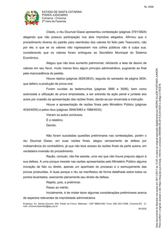 ESTADO DE SANTA CATARINA
PODER JUDICIÁRIO
Comarca - Criciúma
2ª Vara da Fazenda
Endereço: Av. Santos Dumont, S/N, Prédio do Fórum, Milanese - CEP 88804-500, Fone: (48) 3431-5396, Criciúma-SC - E-
mail: criciuma.fazenda2@tjsc.jus.br
M12530
Citado, o réu Dourival Giassi apresentou contestação (páginas 3791/3824)
alegando que não possuiu participação nos atos ímprobos alegados. Afirmou que o
procedimento diverso do padrão para reembolso dos valores foi feito pelo Tesoureiro, não
por ele, e que se os valores não ingressaram nos cofres públicos não é culpa sua,
considerando que os valores foram entregues ao Secretário Municipal do Sistema
Econômico.
Alegou que não teve aumento patrimonial, refutando a tese de desvio de
valores em seu favor, muito menos feriu algum princípio administrativo, pugnando ao final
pela improcedência do pedido.
Houve réplica (páginas 3829/3833), seguida do saneador de página 3834,
que deferiu a produção de prova oral.
Foram ouvidas as testemunhas (páginas 3895 e 3936), bem como
autorizada a utilização de prova emprestada, a ser extraída da ação penal e juntada aos
autos por ocasião da apresentação das razões finais, dando-se por encerrada a instrução.
Houve a apresentação de razões finais pelo Ministério Público (páginas
4034/4055) e pelos réus (páginas 3949/3983 e 1988/4033).
Vieram os autos conclusos.
É o relatório.
Decido.
Não foram suscitadas questões preliminares nas contestações, porém o
réu Dourival Giassi, em suas razões finais, alegou cerceamento de defesa por
inobservância do contraditório, já que não teve acesso às razões finais da parte autora, em
verdadeira inversão do procedimento.
Razão, contudo, não lhe assiste, uma vez que não houve prejuízo algum à
sua defesa. A uma porque inexiste nas razões apresentadas pelo Ministério Público alguma
inovação de fato ou direito, apenas um apanhado do processo e o esmiuçamento das
provas produzidas. A duas porque o réu se manifestou de forma detalhada sobre todos os
pontos levantados, exercendo plenamente seu direito de defesa.
Rejeito, pois, a preliminar.
Passo ao mérito.
Inicialmente, é de mister tecer algumas considerações preliminares acerca
de aspectos relevantes da improbidade administrativa.
Paraconferirooriginal,acesseositehttps://esaj.tjsc.jus.br/esaj,informeoprocesso0900090-55.2015.8.24.0020ecódigoC19CE78.
Estedocumentofoiliberadonosautosem30/11/2017às15:40,écópiadooriginalassinadodigitalmenteporPEDROAUJORFURTADOJUNIOR.
fls. 4058
 
