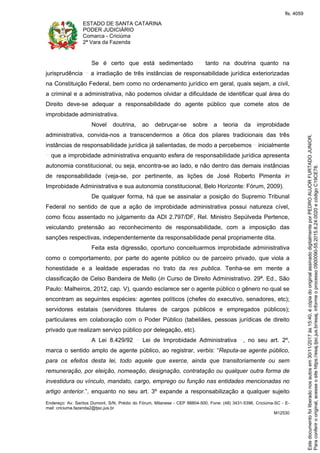 ESTADO DE SANTA CATARINA
PODER JUDICIÁRIO
Comarca - Criciúma
2ª Vara da Fazenda
Endereço: Av. Santos Dumont, S/N, Prédio do Fórum, Milanese - CEP 88804-500, Fone: (48) 3431-5396, Criciúma-SC - E-
mail: criciuma.fazenda2@tjsc.jus.br
M12530
Se é certo que está sedimentado tanto na doutrina quanto na
jurisprudência a irradiação de três instâncias de responsabilidade jurídica exteriorizadas
na Constituição Federal, bem como no ordenamento jurídico em geral, quais sejam, a civil,
a criminal e a administrativa, não podemos olvidar a dificuldade de identificar qual área do
Direito deve-se adequar a responsabilidade do agente público que comete atos de
improbidade administrativa.
Novel doutrina, ao debruçar-se sobre a teoria da improbidade
administrativa, convida-nos a transcendermos a ótica dos pilares tradicionais das três
instâncias de responsabilidade jurídica já salientadas, de modo a percebemos inicialmente
que a improbidade administrativa enquanto esfera de responsabilidade jurídica apresenta
autonomia constitucional, ou seja, encontra-se ao lado, e não dentro das demais instâncias
de responsabilidade (veja-se, por pertinente, as lições de José Roberto Pimenta in
Improbidade Administrativa e sua autonomia constitucional, Belo Horizonte: Fórum, 2009).
De qualquer forma, há que se assinalar a posição do Supremo Tribunal
Federal no sentido de que a ação de improbidade administrativa possui natureza cível,
como ficou assentado no julgamento da ADI 2.797/DF, Rel. Ministro Sepúlveda Pertence,
veiculando pretensão ao reconhecimento de responsabilidade, com a imposição das
sanções respectivas, independentemente da responsabilidade penal propriamente dita.
Feita esta digressão, oportuno conceituarmos improbidade administrativa
como o comportamento, por parte do agente público ou de parceiro privado, que viola a
honestidade e a lealdade esperadas no trato da res publica. Tenha-se em mente a
classificação de Celso Bandeira de Mello (in Curso de Direito Administrativo. 29ª. Ed., São
Paulo: Malheiros, 2012, cap. V), quando esclarece ser o agente público o gênero no qual se
encontram as seguintes espécies: agentes políticos (chefes do executivo, senadores, etc);
servidores estatais (servidores titulares de cargos públicos e empregados públicos);
particulares em colaboração com o Poder Público (tabeliães, pessoas jurídicas de direito
privado que realizam serviço público por delegação, etc).
A Lei 8.429/92 Lei de Improbidade Administrativa , no seu art. 2º,
marca o sentido amplo de agente público, ao registrar, verbis: “Reputa-se agente público,
para os efeitos desta lei, todo aquele que exerce, ainda que transitoriamente ou sem
remuneração, por eleição, nomeação, designação, contratação ou qualquer outra forma de
investidura ou vínculo, mandato, cargo, emprego ou função nas entidades mencionadas no
artigo anterior.”, enquanto no seu art. 3º expande a responsabilização a qualquer sujeito
Paraconferirooriginal,acesseositehttps://esaj.tjsc.jus.br/esaj,informeoprocesso0900090-55.2015.8.24.0020ecódigoC19CE78.
Estedocumentofoiliberadonosautosem30/11/2017às15:40,écópiadooriginalassinadodigitalmenteporPEDROAUJORFURTADOJUNIOR.
fls. 4059
 