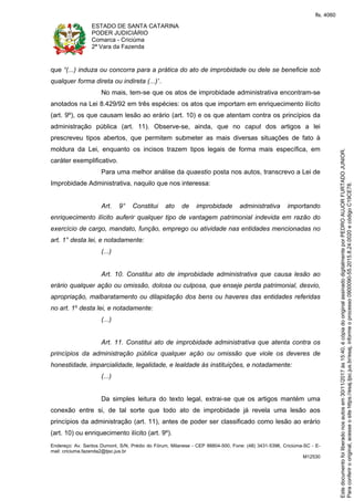 ESTADO DE SANTA CATARINA
PODER JUDICIÁRIO
Comarca - Criciúma
2ª Vara da Fazenda
Endereço: Av. Santos Dumont, S/N, Prédio do Fórum, Milanese - CEP 88804-500, Fone: (48) 3431-5396, Criciúma-SC - E-
mail: criciuma.fazenda2@tjsc.jus.br
M12530
que “(...) induza ou concorra para a prática do ato de improbidade ou dele se beneficie sob
qualquer forma direta ou indireta (...)”.
No mais, tem-se que os atos de improbidade administrativa encontram-se
anotados na Lei 8.429/92 em três espécies: os atos que importam em enriquecimento ilícito
(art. 9º), os que causam lesão ao erário (art. 10) e os que atentam contra os princípios da
administração pública (art. 11). Observe-se, ainda, que no caput dos artigos a lei
prescreveu tipos abertos, que permitem submeter as mais diversas situações de fato à
moldura da Lei, enquanto os incisos trazem tipos legais de forma mais específica, em
caráter exemplificativo.
Para uma melhor análise da quaestio posta nos autos, transcrevo a Lei de
Improbidade Administrativa, naquilo que nos interessa:
Art. 9° Constitui ato de improbidade administrativa importando
enriquecimento ilícito auferir qualquer tipo de vantagem patrimonial indevida em razão do
exercício de cargo, mandato, função, emprego ou atividade nas entidades mencionadas no
art. 1° desta lei, e notadamente:
(...)
Art. 10. Constitui ato de improbidade administrativa que causa lesão ao
erário qualquer ação ou omissão, dolosa ou culposa, que enseje perda patrimonial, desvio,
apropriação, malbaratamento ou dilapidação dos bens ou haveres das entidades referidas
no art. 1º desta lei, e notadamente:
(...)
Art. 11. Constitui ato de improbidade administrativa que atenta contra os
princípios da administração pública qualquer ação ou omissão que viole os deveres de
honestidade, imparcialidade, legalidade, e lealdade às instituições, e notadamente:
(...)
Da simples leitura do texto legal, extrai-se que os artigos mantém uma
conexão entre si, de tal sorte que todo ato de improbidade já revela uma lesão aos
princípios da administração (art. 11), antes de poder ser classificado como lesão ao erário
(art. 10) ou enriquecimento ilícito (art. 9º).
Paraconferirooriginal,acesseositehttps://esaj.tjsc.jus.br/esaj,informeoprocesso0900090-55.2015.8.24.0020ecódigoC19CE78.
Estedocumentofoiliberadonosautosem30/11/2017às15:40,écópiadooriginalassinadodigitalmenteporPEDROAUJORFURTADOJUNIOR.
fls. 4060
 