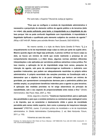 ESTADO DE SANTA CATARINA
PODER JUDICIÁRIO
Comarca - Criciúma
2ª Vara da Fazenda
Endereço: Av. Santos Dumont, S/N, Prédio do Fórum, Milanese - CEP 88804-500, Fone: (48) 3431-5396, Criciúma-SC - E-
mail: criciuma.fazenda2@tjsc.jus.br
M12530
Por outro lado, o Superior Tribunal de Justiça já registrou:
"Para que se configure a conduta de improbidade administrativa é
necessária a perquirição do elemento volitivo do agente público e de terceiros (dolo
ou culpa), não sendo suficiente, para tanto, a irregularidade ou a ilegalidade do ato.
Isso porque 'não se pode confundir ilegalidade com improbidade. A improbidade é
ilegalidade tipificada e qualificada pelo elemento subjetivo da conduta do agente'."
(REsp n.827.445-SP, Relator para acórdão Ministro Teori Zavascki, DJE 8/3/2010).
No mesmo sentido, é a lição de Maria Sylvia Zanella Di Pietro: "[...] o
enquadramento na lei de improbidade exige culpa ou dolo por parte do sujeito ativo.
Mesmo quando algum ato ilegal seja praticado, é preciso verificar se houve culpa ou
dolo, se houve um mínimo de má-fé que revele realmente a presença de um
comportamento desonesto. [...] Além disso, algumas normas admitem diferentes
interpretações e são aplicadas por servidores públicos estranhos à área jurídica. Por
isso mesmo, a aplicação da lei de improbidade exige bom senso, pesquisa da
intenção do agente, sob pena de sobrecarregar-se inutilmente o Judiciário com
questões irrelevantes, que podem ser adequadamente resolvidas na própria esfera
administrativa. A própria severidade das sanções previstas na Constituição está a
demonstrar que o objetivo foi o de punir infrações que tenham um mínimo de
gravidade, por apresentarem consequências danosas para o patrimônio público (em
sentido amplo), ou propiciarem benefícios indevidos para o agente ou para terceiros.
A aplicação das medidas previstas na lei exige observância do princípio da
razoabilidade, sob o seu aspecto de proporcionalidade entre meios e fins." (Direito
Administrativo. São Paulo: Atlas, 2007, p. 762)
Ainda, segundo a doutrina, "mostra-se imprescindível, para a aplicação
das penalidades e para que a conduta (omissiva ou comissiva) seja catalogável como
a de ímprobo, que se caracterize o destoamento nítido e grave da moralidade
percebida pelo senso médio superior, bem como a presença de inequívoca intenção
desonesta" (FREITAS, Juarez. O princípio jurídico da moralidade e a lei de improbidade
administrativa. In: Direito Administrativo Contemporâneo. 2. ed. Belo Horizonte: Fórum,
2011. p. 116).
Volvemos ao caso dos autos.
Paraconferirooriginal,acesseositehttps://esaj.tjsc.jus.br/esaj,informeoprocesso0900090-55.2015.8.24.0020ecódigoC19CE78.
Estedocumentofoiliberadonosautosem30/11/2017às15:40,écópiadooriginalassinadodigitalmenteporPEDROAUJORFURTADOJUNIOR.
fls. 4061
 