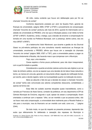 ESTADO DE SANTA CATARINA
PODER JUDICIÁRIO
Comarca - Criciúma
2ª Vara da Fazenda
Endereço: Av. Santos Dumont, S/N, Prédio do Fórum, Milanese - CEP 88804-500, Fone: (48) 3431-5396, Criciúma-SC - E-
mail: criciuma.fazenda2@tjsc.jus.br
M12530
Ab initio, restou evidente que houve sim deliberação para por fim ao
chamado "encontro de contas".
Conforme depoimento prestado por Janir de Quadra Paim, gerente de
finanças da universidade, (página 3895, 07'06" a 07'50") o procedimento de compensação
chamado "encontra de contas" perdurou até maio de 2012, quando foi interrompido com a
adesão da universidade ao PROIES, uma vez que a tributação passou a ser retida na fonte
(07'50" a 08'02"). Sustentou, ainda, o testigo, que a decisão de encerrar a compensação foi
tomada em uma reunião na Prefeitura Municipal, com a presença, dentre outros, dos ora
réus (08'02" a 09'05").
Já a testemunha Valcir Montovani, que durante a gestão do réu Dourival
Giassi na pró-reitoria participou de uma consultoria visando reestruturar as finanças da
universidade, envolvendo o PROIES, afirma que houve sim a cessação do chamado
"encontro de contas" (página 3895, 6'55" a 7'30"), pois a universidade passou a pagar os
tributos diretamente à Receita, não havendo mais o que compensar com o Município.
Faço, aqui, uma ressalva.
Causa espécie a forma pouco profissional, para não dizer irresponsável,
com a qual foi tratada a questão.
Considerando a quantia envolvida (valores acima dos seis dígitos) e por se
tratar de dinheiro público, era de se esperar que uma decisão de tal relevo fosse reduzida a
termo, ao menos em uma ata, gerando um documento oficial, seguida de notificação formal,
por escrito, para o devido registro, tanto na municipalidade quanto na instituição de ensino.
Beira ao absurdo o fato de que a decisão de cessar o chamado "encontro
de contas" tenha sido comunicada aos setores competentes (tesouraria, contabilidade...)
apenas de forma oral.
Essa falta de cuidado acarreta situações quase inacreditáveis, como a
narrada por Francisco de Assis Garcia, contador da prefeitura, em seu depoimento à CPI da
Câmara Municipal de Criciúma, segundo o qual, apesar de cessar a compensação, foram
orientados a continuar com o repasse: "olha, vai ser mantido o que se passava antes, não
vai haver mais esta compensação, a universidade deve realmente para a Receita Federal, e
não para o município, mas do financeiro vai ser mantido com está, como era, ..." (página
2344).
De todo modo, no que diz respeito ao presente processo, depreendo dos
autos que efetivamente foi deliberada a cessação dos repasses do Município à
Paraconferirooriginal,acesseositehttps://esaj.tjsc.jus.br/esaj,informeoprocesso0900090-55.2015.8.24.0020ecódigoC19CE78.
Estedocumentofoiliberadonosautosem30/11/2017às15:40,écópiadooriginalassinadodigitalmenteporPEDROAUJORFURTADOJUNIOR.
fls. 4063
 