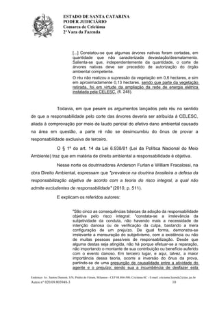 ESTADO DE SANTA CATARINA
PODER JUDICIÁRIO
Comarca de Criciúma
2ª Vara da Fazenda
Endereço: Av. Santos Dumont, S/N, Prédio do Fórum, Milanese - CEP 88.804-500, Criciúma-SC - E-mail: criciuma.fazenda2@tjsc.jus.br
Autos n° 020.09.003948-3 10
[...] Constatou-se que algumas árvores nativas foram cortadas, em
quantidade que não caracterizada devastação/desmatamento.
Salienta-se que, independentemente da quantidade, o corte de
árvores nativas deve ser precedido de autorização do órgão
ambiental competente.
O réu não realizou a supressão da vegetação em 0,6 hectares, e sim
em aproximadamente 0,13 hectares, sendo que parte da vegetação
retirada, foi em virtude da ampliação da rede de energia elétrica
instalada pela CELESC. (fl. 248).
Todavia, em que pesem os argumentos lançados pelo réu no sentido
de que a responsabilidade pelo corte das árvores deveria ser atribuída à CELESC,
aliada à comprovação por meio de laudo pericial do efetivo dano ambiental causado
na área em questão, a parte ré não se desimcumbiu do ônus de provar a
responsabilidade exclusiva de terceiro.
O § 1º do art. 14 da Lei 6.938/81 (Lei da Política Nacional do Meio
Ambiente) traz que em matéria de direito ambiental a responsabilidade é objetiva.
Nesse norte os doutrinadores Anderson Furlan e William Fracalossi, na
obra Direito Ambiental, expressam que "prevalece na doutrina brasileira a defesa da
responsabilização objetiva de acordo com a teoria do risco integral, a qual não
admite excludentes de responsabilidade" (2010, p. 511).
E explicam os referidos autores:
"São cinco as consequências básicas da adoção da responsabilidade
objetiva pelo risco integral: "constata-se a irrelevância da
subjetividade da conduta, não havendo mais a necessidade de
intenção danosa ou de verificação da culpa, bastando a mera
configuração de um prejuízo. De igual forma, demonstra-se
irrelevante a mensuração do subjetivismo, com a existência ou não
de muitas pessoas passíveis de responsabilização. Desde que
alguma destas seja atingida, não há porque efetuar-se a reparação,
não importando o montante de sua contribuição ou benefício auferido
com o evento danoso. Em terceiro lugar, e aqui, talvez, a maior
importância dessa teoria, ocorre a inversão do ônus da prova,
partindo-se de uma presunção de causalidade entre a atividade do
agente e o prejuízo; sendo sua a incumbência de desfazer esta
 