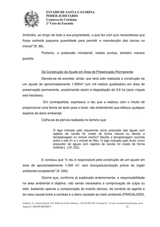 ESTADO DE SANTA CATARINA
PODER JUDICIÁRIO
Comarca de Criciúma
2ª Vara da Fazenda
Endereço: Av. Santos Dumont, S/N, Prédio do Fórum, Milanese - CEP 88.804-500, Criciúma-SC - E-mail: criciuma.fazenda2@tjsc.jus.br
Autos n° 020.09.003948-3 12
limítrofes, ao longo de toda a sua propriedade, o que fez com que necessitasse que
fosse extraída pequena quantidade para permitir a manutenção das cercas no
imóvel" (fl. 98).
Portanto, a pretensão ministerial, nestes pontos, também merece
guarida.
Da Construção de Açude em Área de Preservação Permanente
Denota-se da exordial, ainda, que teria sido realizada a construção de
um açude de aproximadamente 1.000m² (um mil metros quadrados) em área de
preservação permanente, ocasionando assim a degradação de 0,6 ha (zero vírgula
seis hectares).
Em contrapartida, expressou o réu que a realizou com o intuito de
proporcionar uma forma de lazer para o local, não entendendo que efetuou qualquer
espécie de dano ambiental.
Colhe-se da perícia realizada no terreno que:
O lago indicado pelo requerente como possuidor das águas com
rejeitos de carvão foi criado de forma natural ou devido a
terraplanagem no imóvel vizinho? Devido a terraplanagem ocorrida
entre o lote 01 e o imóvel do Réu. O lago indicado pelo Autor como
possuidor de águas com rejeitos de carvão foi criado de forma
artificial [...] (fl. 232).
E concluiu que "o réu é responsável pela construção de um açude em
área de aproximadamente 1.000 m², sem licença/autorização prévia do órgão
ambiental competente" (fl. 248).
Ocorre que, conforme já explanado anteriormente, a responsabilidade
na área ambiental é objetiva, não sendo necessária a comprovação de culpa ou
dolo, bastando apenas a comprovação do evento danoso, da conduta do agente e
do nexo causal entre a conduta e o dano causado ao meio ambiente (FRACALOSSI,
 