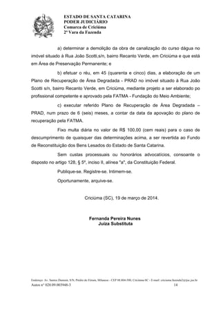 ESTADO DE SANTA CATARINA
PODER JUDICIÁRIO
Comarca de Criciúma
2ª Vara da Fazenda
Endereço: Av. Santos Dumont, S/N, Prédio do Fórum, Milanese - CEP 88.804-500, Criciúma-SC - E-mail: criciuma.fazenda2@tjsc.jus.br
Autos n° 020.09.003948-3 14
a) determinar a demolição da obra de canalização do curso dágua no
imóvel situado à Rua João Scotti,s/n, bairro Recanto Verde, em Criciúma e que está
em Área de Preservação Permanente; e
b) efetuar o réu, em 45 (quarenta e cinco) dias, a elaboração de um
Plano de Recuperação de Área Degradada - PRAD no imóvel situado à Rua João
Scotti s/n, bairro Recanto Verde, em Criciúma, mediante projeto a ser elaborado po
profissional competente e aprovado pela FATMA - Fundação do Meio Ambiente;
c) executar referido Plano de Recuperação de Área Degradada –
PRAD, num prazo de 6 (seis) meses, a contar da data da apovação do plano de
recuperação pela FATMA.
Fixo multa diária no valor de R$ 100,00 (cem reais) para o caso de
descumprimento de quaisquer das determinações acima, a ser revertida ao Fundo
de Reconstituição dos Bens Lesados do Estado de Santa Catarina.
Sem custas processuais ou honorários advocatícios, consoante o
disposto no artigo 128, § 5º, inciso II, alínea "a", da Constituição Federal.
Publique-se. Registre-se. Intimem-se.
Oportunamente, arquive-se.
Criciúma (SC), 19 de março de 2014.
Fernanda Pereira Nunes
Juíza Substituta
 