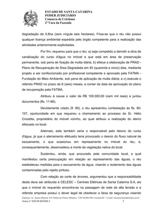 ESTADO DE SANTA CATARINA
PODER JUDICIÁRIO
Comarca de Criciúma
2ª Vara da Fazenda
Endereço: Av. Santos Dumont, S/N, Prédio do Fórum, Milanese - CEP 88.804-500, Criciúma-SC - E-mail: criciuma.fazenda2@tjsc.jus.br
Autos n° 020.09.003948-3 2
degradação de 0,6ha (zero vírgula seis hectares). Frisa-se que o réu não possui
qualquer licença ambiental expedida pelo órgão competente para a realização das
atividades anteriormente explicitadas.
Por fim, requereu para que o réu: a) seja compelido a demolir a obra de
canalização do curso d'água no imóvel e que está em área de preservação
permanente, sob pena de fixação de multa diária; b) efetue a elaboração de PRAD -
Plano de Recuperação de Área Degradada em 45 (quarenta e cinco) dias, mediante
projeto a ser confeccionado por profissional competente e aprovado pela FATMA -
Fundação do Meio Ambiente, sob pena de aplicação de multa diária; e c) execute o
referido PRAD no prazo de 6 (seis) meses, a contar da data da aprovação do plano
de recuperação pela FATMA.
Atribuiu à causa o valor de R$ 100.000,00 (cem mil reais) e juntou
documentos (fls. 11-86).
Devidamente citado (fl. 89), o réu apresentou contestação às fls. 90-
107, oportunidade em que requereu o chamamento ao processo do Sr. Hélio
Crozetta, proprietário do imóvel vizinho, ao qual atribuiu a realização do aterro
efetuado no local.
Ademais, este também seria o responsável pelo desvio do curso
d'água, já que o aterramento efetuado teria provocado o desvio do fluxo natural de
escoamento, o que ocasionou em represamento no imóvel do réu, e,
consequentemente, desencadeou a morte da vegetação nativa do local.
Sustentou, ainda, que procurado pela comunidade local, a qual
manifestou certa preocupação em relação ao represamento das águas, o réu
estabeleceu medidas para o escoamento da água, visando o isolamento das águas
contaminadas pelo rejeito piritoso.
Com relação ao corte de árvores, argumentou que a responsabilidade
desta deve ser atribuída à CELESC – Centrais Elétricas de Santa Catarina S.A, eis
que o imóvel do requerido encontra-se na passagem de rede de alta tensão e a
referida empresa possui o dever legal de obedecer a faixa de segurança visando
 