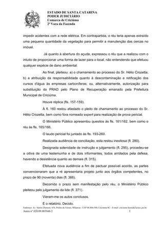 ESTADO DE SANTA CATARINA
PODER JUDICIÁRIO
Comarca de Criciúma
2ª Vara da Fazenda
Endereço: Av. Santos Dumont, S/N, Prédio do Fórum, Milanese - CEP 88.804-500, Criciúma-SC - E-mail: criciuma.fazenda2@tjsc.jus.br
Autos n° 020.09.003948-3 3
impedir acidentes com a rede elétrica. Em contrapartida, o réu teria apenas extraído
uma pequena quantidade da vegetação para permitir a manutenção das cercas no
imóvel.
Já quanto à abertura do açude, expressou o réu que a realizou com o
intuito de proporcionar uma forma de lazer para o local, não entendendo que efetuou
qualquer espécie de dano ambiental.
Ao final, pleiteou: a) o chamamento ao processo do Sr. Hélio Crozetta;
b) a atribuição da responsabilidade quanto à descontaminação e retificação dos
cursos d'água às empresas carboníferas; ou, alternativamente, autorização para
substituição do PRAD pelo Plano de Recuperação emanado pela Prefeitura
Municipal de Criciúma.
Houve réplica (fls. 157-159).
À fl. 160 restou afastado o pleito de chamamento ao processo do Sr.
Hélio Crozetta, bem como fora nomeado expert para realização de prova pericial.
O Ministério Público apresentou quesitos às fls. 161/162, bem como o
réu às fls. 165/166.
O laudo pericial foi juntado às fls. 193-260.
Realizada audiência de conciliação, esta restou inexitosa (fl. 280).
Designada solenidade de instrução e julgamento (fl. 295), procedeu-se
a oitiva de uma testemunha e de dois informantes, todos arrolados pela defesa,
havendo a desistência quanto as demais (fl. 315).
Efetuada nova audiência a fim de pactuar possível acordo, as partes
convencionaram que a ré apresentaria projeto junto aos órgãos competentes, no
prazo de 90 (noventa) dias (fl. 366).
Decorrido o prazo sem manifestação pelo réu, o Ministério Público
pleiteou pelo julgamento da lide (fl. 371).
Vieram-me os autos conclusos.
É o relatório. Decido.
 
