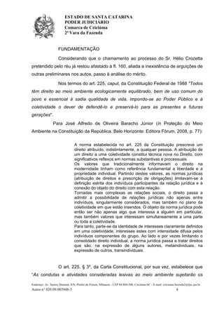 ESTADO DE SANTA CATARINA
PODER JUDICIÁRIO
Comarca de Criciúma
2ª Vara da Fazenda
Endereço: Av. Santos Dumont, S/N, Prédio do Fórum, Milanese - CEP 88.804-500, Criciúma-SC - E-mail: criciuma.fazenda2@tjsc.jus.br
Autos n° 020.09.003948-3 4
FUNDAMENTAÇÃO
Considerando que o chamamento ao processo do Sr. Hélio Crozetta
pretendido pelo réu já restou afastado à fl. 160, aliada a inexistência de arguições de
outras preliminares nos autos, passo à análise do mérito.
Nos termos do art. 225, caput, da Constituição Federal de 1988 "Todos
têm direito ao meio ambiente ecologicamente equilibrado, bem de uso comum do
povo e essencial à sadia qualidade de vida, impondo-se ao Poder Público e à
coletividade o dever de defendê-lo e preservá-lo para as presentes e futuras
gerações".
Para José Alfredo de Oliveira Baracho Júnior (in Proteção do Meio
Ambiente na Constituição da República. Belo Horizonte: Editora Fórum, 2008, p. 77):
A norma estabelecida no art. 225 da Constituição prescreve um
direito atribuído, indistintamente, a qualquer pessoa. A atribuição de
um direito a uma coletividade constitui técnica nova no Direito, com
significativos reflexos em normas substantivas e processuais.
Os valores que tradicionalmente informavam o direito na
modernidade tinham como referência fundamental a liberdade e a
propriedade individual. Partindo destes valores, as normas jurídicas
(atribuição de direitos e prescrição de obrigações) limitavam-se à
definição estrita dos indivíduos participantes da relação jurídica e à
conexão do objeto do direito com esta relação.
Tornadas mais complexas as relações sociais, o direito passa a
admitir a possibilidade de relações jurídicas não apenas entre
indivíduos, singularmente considerados, mas também no plano da
coletividade em que estão inseridos. O objeto da norma jurídica pode
então ser não apenas algo que interessa a alguém em particular,
mas também valores que interessam simultaneamente a uma parte
ou toda a coletividade.
Para tanto, parte-se da identidade de interesses claramente definidos
em uma coletividade, interesses estes com intensidade difusa pelos
indivíduos componentes do grupo. Ao lado e por vezes limitando o
consolidado direito individual, a norma jurídica passa a tratar direitos
que são, na expressão de alguns autores, metaindividuais, na
expressão de outros, transindividuais.
O art. 225, § 3º, da Carta Constitucional, por sua vez, estabelece que
“As condutas e atividades consideradas lesivas ao meio ambiente sujeitarão os
 