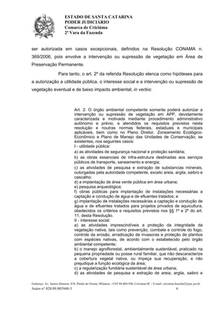 ESTADO DE SANTA CATARINA
PODER JUDICIÁRIO
Comarca de Criciúma
2ª Vara da Fazenda
Endereço: Av. Santos Dumont, S/N, Prédio do Fórum, Milanese - CEP 88.804-500, Criciúma-SC - E-mail: criciuma.fazenda2@tjsc.jus.br
Autos n° 020.09.003948-3 6
ser autorizada em casos excepcionais, definidos na Resolução CONAMA n.
369/2006, pois envolve a intervenção ou supressão de vegetação em Área de
Preservação Permanente.
Para tanto, o art. 2º da referida Resolução elenca como hipóteses para
a autorização a utilidade pública, o interesse social e a intervenção ou supressão de
vegetação eventual e de baixo impacto ambiental, in verbis:
Art. 2: O órgão ambiental competente somente poderá autorizar a
intervenção ou supressão de vegetação em APP, devidamente
caracterizada e motivada mediante procedimento administrativo
autônomo e prévio, e atendidos os requisitos previstos nesta
resolução e noutras normas federais, estaduais e municipais
aplicáveis, bem como no Plano Diretor, Zoneamento Ecológico-
Econômico e Plano de Manejo das Unidades de Conservação, se
existentes, nos seguintes casos:
I - utilidade pública:
a) as atividades de segurança nacional e proteção sanitária;
b) as obras essenciais de infra-estrutura destinadas aos serviços
públicos de transporte, saneamento e energia;
c) as atividades de pesquisa e extração de substancias minerais,
outorgadas pela autoridade competente, exceto areia, argila, saibro e
cascalho;
d) a implantação de área verde pública em área urbana;
e) pesquisa arqueológica;
f) obras públicas para implantação de instalações necessárias a
captação e condução de água e de efluentes tratados; e
g) implantação de instalações necessárias a captação e condução de
água e de efluentes tratados para projetos privados de aquicultura,
obedecidos os critérios e requisitos previstos nos §§ 1º e 2º do art.
11, desta Resolução.
II - interesse social:
a) as atividades imprescindíveis a proteção da integridade da
vegetação nativa, tais como prevenção, combate e controle do fogo,
controle da erosão, erradicação de invasoras e proteção de plantios
com espécies nativas, de acordo com o estabelecido pelo órgão
ambiental competente;
b) o manejo agroflorestal, ambientalmente sustentável, praticado na
pequena propriedade ou posse rural familiar, que não descaracterize
a cobertura vegetal nativa, ou impeça sua recuperação, e não
prejudique a função ecológica da área;
c) a regularização fundiária sustentável de área urbana;
d) as atividades de pesquisa e extração de areia, argila, saibro e
 