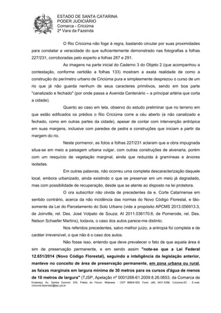 ESTADO DE SANTA CATARINA 
PODER JUDICIÁRIO 
Comarca - Criciúma 
2ª Vara da Fazenda 
O Rio Criciúma não foge à regra, bastando circular por suas proximidades 
para constatar a veracidade do que suficientemente demonstrado nas fotografias a folhas 
227/231, corroboradas pelo experto a folhas 287 e 291. 
As imagens na parte inicial do Caderno 3 do Objeto 2 (que acompanhou a 
contestação, conforme certidão a folhas 133) mostram a exata realidade de como a 
construção do perímetro urbano de Criciúma pura e simplesmente desprezou o curso de um 
rio que já não guarda nenhum de seus caracteres primitivos, sendo em boa parte 
"canalizado e fechado" (por onde passa a Avenida Centenário – a principal artéria que corta 
a cidade). 
Quanto ao caso em tela, observo do estudo preliminar que no terreno em 
que estão edificados os prédios o Rio Criciúma corre a céu aberto (e não canalizado e 
fechado, como em outras partes da cidade), apesar de contar com intervenção antrópica 
em suas margens, inclusive com paredes de pedra e construções que iniciam a partir da 
margem do rio. 
Neste pormenor, as fotos a folhas 227/231 aclaram que a obra impugnada 
situa-se em meio a paisagem urbana vulgar, com outras construções de alvenaria, porém 
com um resquício de vegetação marginal, ainda que reduzida à gramíneas e árvores 
isoladas. 
Em outras palavras, não ocorreu uma completa descaracterização daquele 
local, embora urbanizado, ainda existindo o que se preservar em um meio já degradado, 
mas com possibilidade de recuperação, desde que se atente ao disposto na lei protetora. 
O ora subscritor não olvida de precedentes da e. Corte Catarinense em 
sentido contrário, acerca da não incidência das normas do Novo Código Florestal, e tão-somente 
da Lei do Parcelamento do Solo Urbano (vide a propósito APCMS 2013.056913.3, 
de Joinville, rel. Des. José Volpato de Souza; AI 2011.036170.6, de Pomerode, rel. Des. 
Nelson Schaefer Martins), todavia, o caso dos autos parece-me distinto. 
Nos referidos precedentes, salvo melhor juízo, a antropia foi completa e de 
caráter irreversível, o que não é o caso dos autos. 
Não fosse isso, entendo que deve prevalecer o fato de que aquela área é 
sim de preservação permanente, e em sendo assim "note-se que a Lei Federal 
12.651/2014 (Novo Código Florestal), seguindo a inteligência da legislação anterior, 
manteve no conceito de área de preservação permanente, em zona urbana ou rural, 
as faixas marginais em largura mínima de 30 metros para os cursos d'água de menos 
de 10 metros de largura" (TJSP, Apelação nº 0001268-61.2009.8.26.0653, da Comarca de 
Endereço: Av. Santos Dumont, S/N, Prédio do Fórum, Milanese - CEP 88804-500, Fone: (48) 3431-5396, Criciúma-SC - E-mail: 
criciuma.fazenda2@tjsc.jus.br 
 