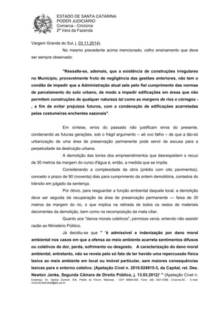ESTADO DE SANTA CATARINA 
PODER JUDICIÁRIO 
Comarca - Criciúma 
2ª Vara da Fazenda 
Vargem Grande do Sul, j. 03.11.2014). 
No mesmo precedente acima mencionado, colho ensinamento que deve 
ser sempre observado: 
"Ressalte-se, ademais, que a existência de construções irregulares 
no Município, provavelmente fruto de negligência das gestões anteriores, não tem o 
condão de impedir que a Administração atual zele pelo fiel cumprimento das normas 
de parcelamento do solo urbano, de modo a impedir edificações em áreas que não 
permitem construções de qualquer natureza tal como as margens de rios e córregos - 
, a fim de evitar prejuízos futuros, com a condenação de edificações acarretadas 
pelas costumeiras enchentes sazonais". 
Em síntese, erros do passado não justificam erros do presente, 
condenando as futuras gerações, sob o frágil argumento – ab ovo falho – de que a tão-só 
urbanização de uma área de preservação permanente pode servir de escusa para a 
perpetuidade da destruição urbana. 
A demolição das torres dos empreendimentos que desrespeitem o recuo 
de 30 metros da margem do curso d'água é, então, a medida que se impõe. 
Considerando a complexidade da obra (prédio com oito pavimentos), 
concedo o prazo de 90 (noventa) dias para cumprimento da ordem demolitória, contados do 
trânsito em julgado da sentença. 
Por óbvio, para resguardar a função ambiental daquele local, a demolição 
deve ser seguida da recuperação da área de preservação permanente — faixa de 30 
metros da margem do rio, o que implica na retirada de todos os restos de materiais 
decorrentes da demolição, bem como na recomposição da mata ciliar. 
Quanto aos "danos morais coletivos", permissa venia, entendo não assistir 
razão ao Ministério Público. 
Já decidiu-se que " 'é admissível a indenização por dano moral 
ambiental nos casos em que a ofensa ao meio ambiente acarreta sentimentos difusos 
ou coletivos de dor, perda, sofrimento ou desgosto. A caracterização do dano moral 
ambiental, entretanto, não se revela pelo só fato de ter havido uma repercussão física 
lesiva ao meio ambiente em local ou imóvel particular, sem maiores consequências 
lesivas para o entorno coletivo. (Apelação Cível n. 2010.024915-3, da Capital, rel. Des. 
Newton Janke, Segunda Câmara de Direito Público, j. 13.03.2012)' " (Apelação Cível n. 
Endereço: Av. Santos Dumont, S/N, Prédio do Fórum, Milanese - CEP 88804-500, Fone: (48) 3431-5396, Criciúma-SC - E-mail: 
criciuma.fazenda2@tjsc.jus.br 
 