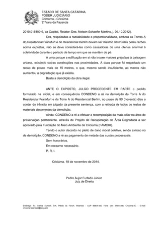 ESTADO DE SANTA CATARINA 
PODER JUDICIÁRIO 
Comarca - Criciúma 
2ª Vara da Fazenda 
2010.015480-9, da Capital, Relator: Des. Nelson Schaefer Martins, j. 09.10.2012). 
Ora, respeitadas a razoabilidade e proporcionalidade, embora as Torres A 
do Residencial Frankfurt e do Residencial Berlim devam ser mesmo destruídas pelas razões 
acima expostas, não se deve considerá-las como causadoras de uma ofensa anormal à 
coletividade durante o período de tempo em que se mantém de pé. 
A uma porque a edificação em si não trouxe maiores prejuízos à paisagem 
urbana, existindo outras construções nas proximidades. A duas porque foi respeitado um 
recuo de pouco mais de 15 metros, o que, mesmo sendo insuficiente, ao menos não 
aumentou a degradação que já existia. 
Basta a demolição da obra ilegal. 
ANTE O EXPOSTO, JULGO PROCEDENTE EM PARTE o pedido 
formulado na inicial, e em consequência CONDENO a ré na demolição da Torre A do 
Residencial Frankfurt e da Torre A do Residencial Berlim, no prazo de 90 (noventa) dias a 
contar do trânsito em julgado da presente sentença, com a retirada de todos os restos de 
materiais decorrentes da demolição. 
Ainda, CONDENO a ré a efetuar a recomposição da mata ciliar na área de 
preservação permanente, através de Projeto de Recuperação de Área Degradada a ser 
aprovado pela Fundação do Meio Ambiente de Criciúma (FAMCRI). 
Tendo o autor decaído no pleito de dano moral coletivo, sendo exitoso no 
de demolição, CONDENO a ré ao pagamento de metade das custas processuais. 
Sem honorários. 
Em reexame necessário. 
P. R. I. 
Criciúma, 18 de novembro de 2014. 
Pedro Aujor Furtado Júnior 
Juiz de Direito 
Endereço: Av. Santos Dumont, S/N, Prédio do Fórum, Milanese - CEP 88804-500, Fone: (48) 3431-5396, Criciúma-SC - E-mail: 
criciuma.fazenda2@tjsc.jus.br 
