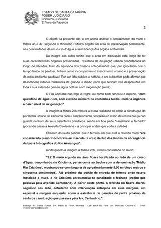 ESTADO DE SANTA CATARINA 
PODER JUDICIÁRIO 
Comarca - Criciúma 
2ª Vara da Fazenda 
2 
O objeto da presente lide é em última análise o desfazimento do muro a 
folhas 36 e 37, segundo o Ministério Público erigido em área de preservação permanente, 
nas proximidades de um curso d' água e sem licença dos órgãos ambientais. 
Da íntegra dos autos tenho que a área em discussão está longe de ter 
suas características originais preservadas, resultado da ocupação urbana desordenada ao 
longo de décadas, fruto do equívoco dos nossos antepassados que, por ignorância que o 
tempo tratou de perdoar, tinham como incompatíveis o crescimento urbano e a preservação 
do meio ambiente saudável. Por ser fato público e notório, o ora subscritor pode afirmar que 
desconhece cidades brasileiras de grande e médio porte que tenham rios despoluídos em 
toda a sua extensão (leia-se água potável com oxigenação plena). 
O Rio Criciúma não foge à regra, ou como bem concluiu o experto, "com 
qualidade de água ruim, com elevado número de coliformes fecais, matéria orgânica 
e baixo nível de oxigenação". 
A imagem a folhas 266 mostra a exata realidade de como a construção do 
perímetro urbano de Criciúma pura e simplesmente desprezou o curso de um rio que já não 
guarda nenhum de seus caracteres primitivos, sendo em boa parte "canalizado e fechado" 
(por onde passa a Avenida Centenário – a principal artéria que corta a cidade). 
Observo do laudo pericial que o terreno em que está o referido muro "era 
considerado plano. Encontrava-se inserida (a área) dentro dos limites de abrangência 
da bacia hidrográfica do Rio Araranguá". 
Ainda quanto à imagem a folhas 266, restou constatado no laudo: 
"5.2 O muro erguido na área ficava localizado ao lado de um curso 
d'água, denominado rio Criciúma, pertencente ao trecho com a denominação 'Médio 
Rio Criciúma', mostrando-se com largura de aproximadamente 5,50 m (cinco metros e 
cinquenta centímetros). Até próximo do portão de entrada do terreno onde estava 
instalado o muro, o rio Criciúma apresentava-se canalizado e fechado (trecho que 
passava pela Avenida Centenário). A partir deste ponto, o referido rio ficava aberto, 
seguindo seu leito, entretanto com intervenção antrópica em suas margens, em 
especial a margem esquerda, como a existência de paredes de pedra próximo da 
saída da canalização que passava pela Av. Centenário.". 
Endereço: Av. Santos Dumont, S/N, Prédio do Fórum, Milanese - CEP 88804-500, Fone: (48) 3431-5396, Criciúma-SC - E-mail: 
criciuma.fazenda2@tjsc.jus.br 
 