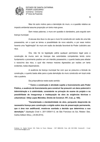 ESTADO DE SANTA CATARINA 
PODER JUDICIÁRIO 
Comarca - Criciúma 
2ª Vara da Fazenda 
5 
Mas há outro motivo para a demolição do muro, e a questão relativa ao 
impacto ambiental assume proporção um tanto mais grave. 
Sem meias palavras, o muro em questão é clandestino, pois erguido sem 
licença municipal. 
A escusa dos réus é a de que o muro foi construído em razão de uma lide 
possessória, em a qual se temeu a possibilidade de novo esbulho, e por esse motivo 
haveria uma "legitimação" do muro em razão da decisão favorável do Poder Judiciário aos 
réus. 
Ora, não há na legislação pátria qualquer permissivo legal para a 
construção de muros sem as licenças das autoridades competentes tendo como 
fundamento o provimento positivo em um interdito possessório, o quanto basta para afastar 
o raciocínio dos réus, o qual não merece maiores digressões por razões um tanto 
evidentes, todas dispensáveis. 
A ausência da licença municipal faz com que se presuma a ilicitude da 
construção, o quanto basta aliás para a justa demolição do muro construído em local onde 
não o poderia. 
Da jurisprudência neste exato sentido: 
" 'Como a construção é atividade sujeita a licenciamento pelo Poder 
Público, a ausência de licenciamento para construir faz presumir um dano potencial à 
Administração e à coletividade, consistente na privação do exame do projeto e na 
possibilidade de insegurança e inadequação da obra às exigências técnicas e 
urbanísticas.' (Hely Lopes Meirelles. Direito de Construir. RT, 3 ed., p. 185). 
"Caracterizada a clandestinidade da obra, porquanto desprovida da 
necessária licença para construção e erigida sobre área de preservação permanente, 
que é área non aedificandi, mostra-se acertada a decisão que determinou a sua 
demolição." (Apelação Cível n. 2011.055411-2, de São Francisco do Sul, Relator: Des. 
Carlos Adilson Silva, j. 24.06.2014). 
Endereço: Av. Santos Dumont, S/N, Prédio do Fórum, Milanese - CEP 88804-500, Fone: (48) 3431-5396, Criciúma-SC - E-mail: 
criciuma.fazenda2@tjsc.jus.br 
 