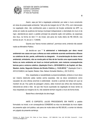 ESTADO DE SANTA CATARINA 
PODER JUDICIÁRIO 
Comarca - Criciúma 
2ª Vara da Fazenda 
6 
Assim, seja por ferir a legislação ambiental, por estar o muro construído 
em área de preservação ambiental, "até junto da margem do rio" (fls. 273), com intervenção 
na vegetação ciliar, não contribuindo para o exercício da função ambiental da APP, ou 
ainda em razão da ausência de licença municipal indispensável, a demolição do muro é de 
rigor, atendendo-se assim o pedido principal da presente ação civil pública, às expensas 
dos réus, na forma do item 7.1 da inicial, sob pena de multa diária de R$ 300,00, nos 
termos do art. 13, da Lei n. 7.346/85. 
Quanto aos "danos morais coletivos", permissa venia, entendo não assistir 
razão ao Ministério Público. 
Já decidiu-se que " 'é admissível a indenização por dano moral 
ambiental nos casos em que a ofensa ao meio ambiente acarreta sentimentos difusos 
ou coletivos de dor, perda, sofrimento ou desgosto. A caracterização do dano moral 
ambiental, entretanto, não se revela pelo só fato de ter havido uma repercussão física 
lesiva ao meio ambiente em local ou imóvel particular, sem maiores consequências 
lesivas para o entorno coletivo. (Apelação Cível n. 2010.024915-3, da Capital, rel. Des. 
Newton Janke, Segunda Câmara de Direito Público, j. 13.03.2012)' " (Apelação Cível n. 
2010.015480-9, da Capital, Relator: Des. Nelson Schaefer Martins, j. 09.10.2012). 
Ora, respeitadas a razoabilidade e proporcionalidade, embora o muro deva 
ser mesmo destruído pelas razões acima expostas, não se deve considera-lo como 
causador de uma ofensa anormal á coletividade durante o período de tempo em que se 
mantem de pé. Fez parte da paisagem urbana, aliás invisível aos olhos dos transeuntes, 
relevando-se ainda o fato de que não houve supressão da vegetação do local, tendo os 
réus respeitado as margens do rio, não obstante tenham erguido o muro de forma ilícita. 
Basta-lhes a demolição da obra ilegal. 
ANTE O EXPOSTO, JULGO PROCEDENTE EM PARTE o pedido 
formulado na inicial, e em consequência CONDENO os réus na demolição do muro objeto 
da presente ação civil pública, sob pena de multa diária de R$ 300,00, a contar do trânsito 
em julgado da presente sentença. 
Endereço: Av. Santos Dumont, S/N, Prédio do Fórum, Milanese - CEP 88804-500, Fone: (48) 3431-5396, Criciúma-SC - E-mail: 
criciuma.fazenda2@tjsc.jus.br 
 