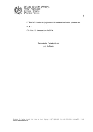 ESTADO DE SANTA CATARINA 
PODER JUDICIÁRIO 
Comarca - Criciúma 
2ª Vara da Fazenda 
7 
CONDENO os réus ao pagamento de metade das custas processuais. 
P. R. I. 
Criciúma, 22 de setembro de 2014. 
Pedro Aujor Furtado Júnior 
Juiz de Direito 
Endereço: Av. Santos Dumont, S/N, Prédio do Fórum, Milanese - CEP 88804-500, Fone: (48) 3431-5396, Criciúma-SC - E-mail: 
criciuma.fazenda2@tjsc.jus.br 
