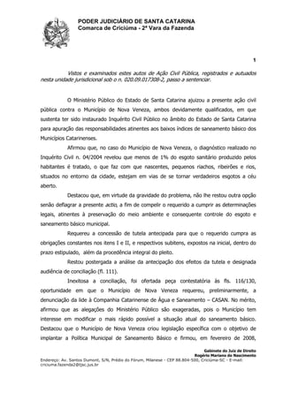 PODER JUDICIÁRIO DE SANTA CATARINA
Comarca de Criciúma - 2ª Vara da Fazenda
1
Gabinete do Juiz de Direito
Rogério Mariano do Nascimento
Endereço: Av. Santos Dumont, S/N, Prédio do Fórum, Milanese - CEP 88.804-500, Criciúma-SC - E-mail:
criciuma.fazenda2@tjsc.jus.br
Vistos e examinados estes autos de Ação Civil Pública, registrados e autuados
nesta unidade jurisdicional sob o n. 020.09.017308-2, passo a sentenciar.
O Ministério Público do Estado de Santa Catarina ajuizou a presente ação civil
pública contra o Município de Nova Veneza, ambos devidamente qualificados, em que
sustenta ter sido instaurado Inquérito Civil Público no âmbito do Estado de Santa Catarina
para apuração das responsabilidades atinentes aos baixos índices de saneamento básico dos
Municípios Catarinenses.
Afirmou que, no caso do Município de Nova Veneza, o diagnóstico realizado no
Inquérito Civil n. 04/2004 revelou que menos de 1% do esgoto sanitário produzido pelos
habitantes é tratado, o que faz com que nascentes, pequenos riachos, ribeirões e rios,
situados no entorno da cidade, estejam em vias de se tornar verdadeiros esgotos a céu
aberto.
Destacou que, em virtude da gravidade do problema, não lhe restou outra opção
senão deflagrar a presente actio, a fim de compelir o requerido a cumprir as determinações
legais, atinentes à preservação do meio ambiente e consequente controle do esgoto e
saneamento básico municipal.
Requereu a concessão de tutela antecipada para que o requerido cumpra as
obrigações constantes nos itens I e II, e respectivos subitens, expostos na inicial, dentro do
prazo estipulado, além da procedência integral do pleito.
Restou postergada a análise da antecipação dos efeitos da tutela e designada
audiência de conciliação (fl. 111).
Inexitosa a conciliação, foi ofertada peça contestatória às fls. 116/130,
oportunidade em que o Município de Nova Veneza requereu, preliminarmente, a
denunciação da lide à Companhia Catarinense de Água e Saneamento – CASAN. No mérito,
afirmou que as alegações do Ministério Público são exageradas, pois o Município tem
interesse em modificar o mais rápido possível a situação atual do saneamento básico.
Destacou que o Município de Nova Veneza criou legislação específica com o objetivo de
implantar a Política Municipal de Saneamento Básico e firmou, em fevereiro de 2008,
 