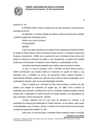 PODER JUDICIÁRIO DE SANTA CATARINA
Comarca de Criciúma - 2ª Vara da Fazenda
3
Gabinete do Juiz de Direito
Rogério Mariano do Nascimento
Endereço: Av. Santos Dumont, S/N, Prédio do Fórum, Milanese - CEP 88.804-500, Criciúma-SC - E-mail:
criciuma.fazenda2@tjsc.jus.br
acolhido à fl. 317.
O Ministério Público reiterou o pedido para que seja apreciado o requerimento de
concessão da liminar.
Na sequência, foi revista a decisão que deferiu a oitiva de testemunha e acolhido
o pedido de julgamento antecipado da lide.
Vieram-me os autos conclusos.
É O RELATÓRIO.
DECIDO.
Trata-se de ação civil pública com pedido liminar proposta pelo Ministério Público
do Estado de Santa Catarina contra o Município de Nova Veneza e a Companhia Catarinense
de Águas e Saneamento - CASAN, sob o argumento de que o Município de Nova Veneza não
dispõe de sistema de tratamento de esgoto e, por consequência, os dejetos são lançados
diretamente na rede pluvial, ameaçando o meio ambiente e a saúde pública no local.
Inexistindo preliminares pendentes para análise, passo ao exame do mérito.
In casu, no curso do processo, tanto o Município de Nova Veneza quanto a
CASAN reconheceram que inexiste sistema de tratamento de esgoto na cidade, o que
demonstra que a prestação do serviço de saneamento básico naquele Município é
extremamente deficitário, quadro que, além dos riscos e danos à saúde da população, com a
proliferação de doenças, pode causar séria degradação ambiental.
Tanto é verdade que o Município de Nova Veneza admitiu a ausência de rede
coletora com estação de tratamento de esgoto que, em 2008, firmou convênio de
cooperação para solucionar o problema (fls. 63/72) e contratou, mediante licitação, empresa
privada para a elaboração do Projeto Executivo de Esgoto Sanitário, com abrangência em
todo o perímetro urbano municipal (fls. 148/202).
Contudo, passados mais de cinco anos da assinatura do convênio e da
contratação de empresa para elaboração do Projeto Executivo, ao que parece, nada mudou
na Municipalidade, que se limitou a afirmar a ausência de recursos financeiros para executar
o projeto de esgotamento sanitário (fl. 263).
Como visto, no caso dos autos, o Ministério Público pretende obrigar o Município
 