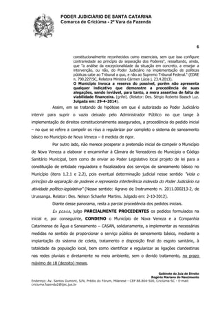 PODER JUDICIÁRIO DE SANTA CATARINA
Comarca de Criciúma - 2ª Vara da Fazenda
6
Gabinete do Juiz de Direito
Rogério Mariano do Nascimento
Endereço: Av. Santos Dumont, S/N, Prédio do Fórum, Milanese - CEP 88.804-500, Criciúma-SC - E-mail:
criciuma.fazenda2@tjsc.jus.br
constitucionalmente reconhecidos como essenciais, sem que isso configure
contrariedade ao princípio da separação dos Poderes", ressaltando, ainda,
que "a análise da excepcionalidade da situação em concreto, a ensejar a
intervenção, ou não, do Poder Judiciário na implementação de políticas
públicas cabe ao Tribunal a quo, e não ao Supremo Tribunal Federal." (EDRE
n. 700.227/SC, Relatora Ministra Cármen Lúcia j. 23.4.2013).
O Município invoca a reserva do possível, porém não apresenta
qualquer indicativo que demonstre a procedência de suas
alegações, sendo inviável, para tanto, a mera assertiva de falta de
viabilidade financeira. (grifei). (Relator: Des. Sérgio Roberto Baasch Luz.
Julgada em: 29-4-2014).
Assim, em se tratando de hipótese em que é autorizado ao Poder Judiciário
intervir para suprir o vazio deixado pelo Administrador Público no que tange à
implementação de direitos constitucionalmente assegurados, a procedência do pedido inicial
– no que se refere a compelir os réus a regularizar por completo o sistema de saneamento
básico no Município de Nova Veneza – é medida de rigor.
Por outro lado, não merece prosperar a pretensão inicial de compelir o Município
de Nova Veneza a elaborar e encaminhar à Câmara de Vereadores do Município o Código
Sanitário Municipal, bem como de enviar ao Poder Legislativo local projeto de lei para a
constituição de entidade reguladora e fiscalizadora dos serviços de saneamento básico no
Município (itens 1.2.1 e 2.2), pois eventual determinação judicial nesse sentido "viola o
princípio da separação de poderes e representa interferência indevida do Poder Judiciário na
atividade político-legislativa" (Nesse sentido: Agravo de Instrumento n. 2011.000213-2, de
Urussanga. Relator: Des. Nelson Schaefer Martins. Julgado em: 2-10-2012).
Diante desse panorama, resta a parcial procedência dos pedidos iniciais.
Ex positis, julgo PARCIALMENTE PROCEDENTES os pedidos formulados na
inicial e, por conseguinte, CONDENO o Município de Nova Veneza e a Companhia
Catarinense de Água e Saneamento – CASAN, solidariamente, a implementar as necessárias
medidas no sentido de proporcionar o serviço público de saneamento básico, mediante a
implantação do sistema de coleta, tratamento e disposição final do esgoto sanitário, à
totalidade da população local, bem como identificar e regularizar as ligações clandestinas
nas redes pluviais e diretamente no meio ambiente, sem o devido tratamento, no prazo
máximo de 18 (dezoito) meses.
 