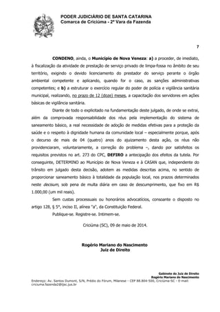 PODER JUDICIÁRIO DE SANTA CATARINA
Comarca de Criciúma - 2ª Vara da Fazenda
7
Gabinete do Juiz de Direito
Rogério Mariano do Nascimento
Endereço: Av. Santos Dumont, S/N, Prédio do Fórum, Milanese - CEP 88.804-500, Criciúma-SC - E-mail:
criciuma.fazenda2@tjsc.jus.br
CONDENO, ainda, o Município de Nova Veneza: a) a proceder, de imediato,
à fiscalização da atividade de prestação de serviço privado de limpa-fossa no âmbito de seu
território, exigindo o devido licenciamento do prestador do serviço perante o órgão
ambiental competente e aplicando, quando for o caso, as sanções administrativas
competentes; e b) a estruturar o exercício regular do poder de polícia e vigilância sanitária
municipal, realizando, no prazo de 12 (doze) meses, a capacitação dos servidores em ações
básicas de vigilância sanitária.
Diante de todo o explicitado na fundamentação deste julgado, de onde se extrai,
além da comprovada responsabilidade dos réus pela implementação do sistema de
saneamento básico, a real necessidade de adoção de medidas efetivas para a proteção da
saúde e o respeito à dignidade humana da comunidade local – especialmente porque, após
o decurso de mais de 04 (quatro) anos do ajuizamento desta ação, os réus não
providenciaram, voluntariamente, a correção do problema –, dando por satisfeitos os
requisitos previstos no art. 273 do CPC, DEFIRO a antecipação dos efeitos da tutela. Por
conseguinte, DETERMINO ao Município de Nova Veneza e à CASAN que, independente do
trânsito em julgado desta decisão, adotem as medidas descritas acima, no sentido de
proporcionar saneamento básico à totalidade da população local, nos prazos determinados
neste decisum, sob pena de multa diária em caso de descumprimento, que fixo em R$
1.000,00 (um mil reais).
Sem custas processuais ou honorários advocatícios, consoante o disposto no
artigo 128, § 5°, inciso II, alínea "a", da Constituição Federal.
Publique-se. Registre-se. Intimem-se.
Criciúma (SC), 09 de maio de 2014.
Rogério Mariano do Nascimento
Juiz de Direito
 