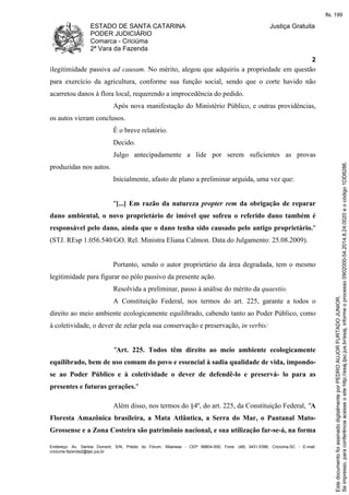 ESTADO DE SANTA CATARINA 
PODER JUDICIÁRIO 
Comarca - Criciúma 
2ª Vara da Fazenda 
Justiça Gratuita 
2 
ilegitimidade passiva ad causam. No mérito, alegou que adquiriu a propriedade em questão 
para exercício da agricultura, conforme sua função social, sendo que o corte havido não 
acarretou danos à flora local, requerendo a improcedência do pedido. 
Após nova manifestação do Ministério Público, e outras providências, 
os autos vieram conclusos. 
É o breve relatório. 
Decido. 
Julgo antecipadamente a lide por serem suficientes as provas 
produzidas nos autos. 
Inicialmente, afasto de plano a preliminar arguida, uma vez que: 
"[...] Em razão da natureza propter rem da obrigação de reparar 
dano ambiental, o novo proprietário de imóvel que sofreu o referido dano também é 
responsável pelo dano, ainda que o dano tenha sido causado pelo antigo proprietário." 
(STJ. REsp 1.056.540/GO. Rel. Ministra Eliana Calmon. Data do Julgamento: 25.08.2009). 
Portanto, sendo o autor proprietário da área degradada, tem o mesmo 
legitimidade para figurar no pólo passivo da presente ação. 
Resolvida a preliminar, passo à análise do mérito da quaestio. 
A Constituição Federal, nos termos do art. 225, garante a todos o 
direito ao meio ambiente ecologicamente equilibrado, cabendo tanto ao Poder Público, como 
à coletividade, o dever de zelar pela sua conservação e preservação, in verbis: 
"Art. 225. Todos têm direito ao meio ambiente ecologicamente 
equilibrado, bem de uso comum do povo e essencial à sadia qualidade de vida, impondo-se 
ao Poder Público e à coletividade o dever de defendê-lo e preservá- lo para as 
presentes e futuras gerações." 
Além disso, nos termos do §4º, do art. 225, da Constituição Federal, "A 
Floresta Amazônica brasileira, a Mata Atlântica, a Serra do Mar, o Pantanal Mato- 
Grossense e a Zona Costeira são patrimônio nacional, e sua utilização far-se-á, na forma 
Endereço: Av. Santos Dumont, S/N, Prédio do Fórum, Milanese - CEP 88804-500, Fone: (48) 3431-5396, Criciúma-SC - E-mail: 
criciuma.fazenda2@tjsc.jus.br 
fls. 199 
Se impresso, para conferência acesse o site http://esaj.tjsc.jus.br/esaj, informe o processo 0902000-54.2014.8.24.0020 e o código 1DD8286. 
Este documento foi assinado digitalmente por PEDRO AUJOR FURTADO JUNIOR. 
 