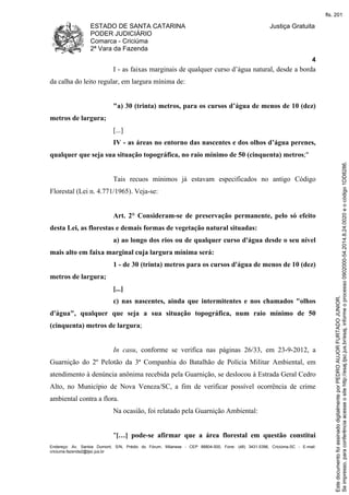 ESTADO DE SANTA CATARINA 
PODER JUDICIÁRIO 
Comarca - Criciúma 
2ª Vara da Fazenda 
Justiça Gratuita 
4 
I - as faixas marginais de qualquer curso d’água natural, desde a borda 
da calha do leito regular, em largura mínima de: 
"a) 30 (trinta) metros, para os cursos d’água de menos de 10 (dez) 
metros de largura; 
[...] 
IV - as áreas no entorno das nascentes e dos olhos d’água perenes, 
qualquer que seja sua situação topográfica, no raio mínimo de 50 (cinquenta) metros;" 
Tais recuos mínimos já estavam especificados no antigo Código 
Florestal (Lei n. 4.771/1965). Veja-se: 
Art. 2° Consideram-se de preservação permanente, pelo só efeito 
desta Lei, as florestas e demais formas de vegetação natural situadas: 
a) ao longo dos rios ou de qualquer curso d'água desde o seu nível 
mais alto em faixa marginal cuja largura mínima será: 
1 - de 30 (trinta) metros para os cursos d'água de menos de 10 (dez) 
metros de largura; 
[...] 
c) nas nascentes, ainda que intermitentes e nos chamados "olhos 
d'água", qualquer que seja a sua situação topográfica, num raio mínimo de 50 
(cinquenta) metros de largura; 
In casu, conforme se verifica nas páginas 26/33, em 23-9-2012, a 
Guarnição do 2º Pelotão da 3ª Companhia do Batalhão de Polícia Militar Ambiental, em 
atendimento à denúncia anônima recebida pela Guarnição, se deslocou à Estrada Geral Cedro 
Alto, no Município de Nova Veneza/SC, a fim de verificar possível ocorrência de crime 
ambiental contra a flora. 
Na ocasião, foi relatado pela Guarnição Ambiental: 
"[…] pode-se afirmar que a área florestal em questão constitui 
Endereço: Av. Santos Dumont, S/N, Prédio do Fórum, Milanese - CEP 88804-500, Fone: (48) 3431-5396, Criciúma-SC - E-mail: 
criciuma.fazenda2@tjsc.jus.br 
fls. 201 
Se impresso, para conferência acesse o site http://esaj.tjsc.jus.br/esaj, informe o processo 0902000-54.2014.8.24.0020 e o código 1DD8286. 
Este documento foi assinado digitalmente por PEDRO AUJOR FURTADO JUNIOR. 
 