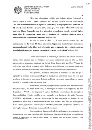 ESTADO DE SANTA CATARINA 
PODER JUDICIÁRIO 
Comarca - Criciúma 
2ª Vara da Fazenda 
Justiça Gratuita 
6 
Além das informações colhidas pela Polícia Militar Ambiental, o 
Laudo Pericial n. 9113.13.00064, elaborado pelo Instituto Geral de Perícias, confirma que 
“no local examinado ocorreu a supressão (corte raso) de vegetação nativa e exótica, em 
02 (duas) áreas distintas” (página. 107), sendo que, “em meio à 'Área 01' havia uma 
nascente difusa, formando uma área alagadiça, ocupada por espécies vegetais típicas 
deste tipo de ecossistema, sendo que a supressão de vegetação ocorreu sobre e 
imediatamente o entorno desta nascente” (página 108). 
No que se refere à “Área 2”, o laudo pericial relatada que “na 
extremidade sul da 'Área 02' havia um curso d'água, que media largura máxima de 
aproximadamente 2,0m (dois metros), sendo que a supressão de vegetação ocorrida 
atingiu imediatamente a margem esquerda do referido curso d'água” (página 108). 
Diante desse cenário, e conforme já assinalado na liminar concedida 
nestes autos, entendo que os elementos sub judice comprovam que, na área de terras 
pertencente ao requerido, localizada na Estrada Geral Cedro Alto, em Nova Veneza, foi 
realizada a supressão de vegetação nativa do Bioma Mata Atlântica, bem como a intervenção 
em área de preservação permanente, em desconformidade com a legislação ambiental. 
Por oportuno, mostra-se irrelevante a afirmação do réu de que é 
agricultor e utilizaria a área devastada para o exercício da agricultura, tendo em vista que, 
conforme já dito, não há autorização do órgão ambiental competente para explorar, ou mesmo 
suprimir, a vegetação existente naquele local. 
Sendo assim, de rigor julgar procedente o pedido para determinar que o 
réu providencie, no prazo de 90 dias, a elaboração de Plano de Recuperação de Área 
Degradada – PRAD –, por responsável técnico habilitado, acompanhado de Anotação de 
Responsabilidade Técnica (ART), a ser aprovado pela Fundação do Meio Ambiente 
(FATMA), objetivando a integral recuperação da área degradada no imóvel de sua 
propriedade, localizado na Estrada Geral Cedro Alto, Bairro Cedro Alto, no Município de 
Nova Veneza, e promova a implantação do PRAD no prazo de 06 (seis) meses, a partir da sua 
aprovação, tornando definitiva a liminar deferida nos autos. 
Com relação ao dano moral coletivo colimado, o ora subscritor tem 
entendimento que para a configuração do chamado dano moral coletivo é necessário que 
Endereço: Av. Santos Dumont, S/N, Prédio do Fórum, Milanese - CEP 88804-500, Fone: (48) 3431-5396, Criciúma-SC - E-mail: 
criciuma.fazenda2@tjsc.jus.br 
fls. 203 
Se impresso, para conferência acesse o site http://esaj.tjsc.jus.br/esaj, informe o processo 0902000-54.2014.8.24.0020 e o código 1DD8286. 
Este documento foi assinado digitalmente por PEDRO AUJOR FURTADO JUNIOR. 
 