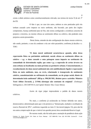 ESTADO DE SANTA CATARINA 
PODER JUDICIÁRIO 
Comarca - Criciúma 
2ª Vara da Fazenda 
Justiça Gratuita 
7 
exista o abalo anímico como constitucionalmente relevado, nos termos do inciso X do art. 5º 
da CR. 
O fato é que, no caso dos autos, embora os atos praticados pelo réu 
tenham causado certo impacto no meio ambiente, não havendo, por parte dos órgãos 
competentes, licença ambiental para tal fim, não restou configurado a existência concreta de 
prejuízo a terceiros, ou mesmo ofensa ao sentimento difuso ou coletivo, não podendo estes 
prejuízos serem presumidos. 
Desta forma, entendo da não configuração dos danos morais coletivos, 
não sendo, portanto, o caso de condenar o réu em valor pecuniário, conforme já decidiu o e. 
TJSC: 
"O dano moral ambiental caracteriza-se quando, além dessa 
repercussão física no patrimônio ambiental, sucede ofensa ao sentimento difuso ou 
coletivo - v.g.: o dano causado a uma paisagem causa impacto no sentimento da 
comunidade de determinada região, que como v.g.; a supressão de certas árvores na 
zona urbana ou localizadas na mata próxima ao perímetro urbano. Consectariamente, o 
reconhecimento do dano moral ambiental não está umbilicalmente ligado à repercussão 
física no meio ambiente, mas, ao revés, relacionado à transgressão do sentimento 
coletivo, consubstanciado no sofrimento da comunidade, ou do grupo social, diante de 
determinada lesão ambiental" (REsp n. 598.281/MG, Relator para o acórdão: Ministro 
Teori Albino Zavascki, j. 2-5-06) (destaque não constante do original)". (Embargos 
Infringentes n. 2013.007541-6, da Capital. Relator: Des. Cesar Abreu). 
Assim de rigor julgar improcedente o pedido de danos morais 
coletivos. 
No mais, e conforme já esclarecido na liminar deferida nos autos, 
desnecessária a determinação para que o réu promova a “demarcação, medição e averbação da 
reserva florestal de 20%”, conforme requerido no item 2.3 da inicial (página 14), pois não há 
nos autos comprovação de que o imóvel em questão possui área considerada Reserva Legal. 
Do mesmo modo, não há razão para a anotação de pendência desta ação 
Endereço: Av. Santos Dumont, S/N, Prédio do Fórum, Milanese - CEP 88804-500, Fone: (48) 3431-5396, Criciúma-SC - E-mail: 
criciuma.fazenda2@tjsc.jus.br 
fls. 204 
Se impresso, para conferência acesse o site http://esaj.tjsc.jus.br/esaj, informe o processo 0902000-54.2014.8.24.0020 e o código 1DD8286. 
Este documento foi assinado digitalmente por PEDRO AUJOR FURTADO JUNIOR. 
 