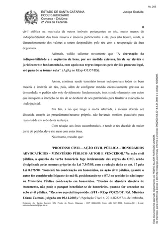 ESTADO DE SANTA CATARINA 
PODER JUDICIÁRIO 
Comarca - Criciúma 
2ª Vara da Fazenda 
Justiça Gratuita 
8 
civil pública na matrícula de outros imóveis pertencentes ao réu, muito menos de 
indisponibilidade dos bens móveis e imóveis pertencentes a ele, pois não houve, ainda, o 
dimensionamento dos valores a serem despendidos pelo réu com a recuperação da área 
degradada. 
Ademais, valido salientar novamente que “A decretação da 
indisponibilidade e o seqüestro de bens, por ser medida extrema, há de ser devida e 
juridicamente fundamentada, com apoio nas regras impostas pelo devido processo legal, 
sob pena de se tornar nula”. (AgRg no REsp 433357/RS). 
Assim, continua sendo temerário tornar indisponíveis todos os bens 
móveis e imóveis do réu, pois, além de configurar medida excessivamente gravosa ao 
demandado, o pedido não veio devidamente fundamentado, inexistindo elementos nos autos 
que indiquem a intenção do réu de se desfazer de seu patrimônio para frustrar a execução do 
título judicial. 
Por fim, e no que tange a multa arbitrada, a mesma deveria ser 
discutida através de procedimento/recurso próprio, não havendo motivos plausíveis para 
reanalisá-la em sede desta sentença. 
Com relação aos ônus sucumbenciais, e tendo o réu decaído da maior 
parte do pedido, deve ele arcar com estes ônus. 
No entanto, ressalto que: 
"PROCESSO CIVIL - AÇÃO CIVIL PÚBLICA - HONORÁRIOS 
ADVOCATÍCIOS - MINISTÉRIO PÚBLICO AUTOR E VENCEDOR."Na ação civil 
pública, a questão da verba honorária foge inteiramente das regras do CPC, sendo 
disciplinada pelas normas próprias da Lei 7.347/85, com a redação dada ao art. 17 pela 
Lei 8.078/90. "Somente há condenação em honorários, na ação civil pública, quando o 
autor for considerado litigante de má-fé, posicionando-se o STJ no sentido de não impor 
ao Ministério Público condenação em honorários. "Dentro de absoluta simetria de 
tratamento, não pode o parquet beneficiar-se de honorários, quando for vencedor na 
ação civil pública. "Recurso especial improvido. (STJ - REsp 493823/DF, Rel. Ministra 
Eliana Calmon, julgado em 09.12.2003)." (Apelação Cível n. 2014.028267-4, de Imbituba. 
Endereço: Av. Santos Dumont, S/N, Prédio do Fórum, Milanese - CEP 88804-500, Fone: (48) 3431-5396, Criciúma-SC - E-mail: 
criciuma.fazenda2@tjsc.jus.br 
fls. 205 
Se impresso, para conferência acesse o site http://esaj.tjsc.jus.br/esaj, informe o processo 0902000-54.2014.8.24.0020 e o código 1DD8286. 
Este documento foi assinado digitalmente por PEDRO AUJOR FURTADO JUNIOR. 
 