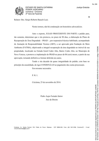 ESTADO DE SANTA CATARINA 
PODER JUDICIÁRIO 
Comarca - Criciúma 
2ª Vara da Fazenda 
Justiça Gratuita 
9 
Relator: Des. Sérgio Roberto Baasch Luz). 
Nestes termos, não há condenação em honorários advocatícios. 
Ante o exposto, JULGO PROCEDENTE EM PARTE o pedido para, 
tão somente, determinar que o réu promova, no prazo de 90 dias, a elaboração de Plano de 
Recuperação de Área Degradada – PRAD –, por responsável técnico habilitado, acompanhado 
de Anotação de Responsabilidade Técnica (ART), a ser aprovado pela Fundação do Meio 
Ambiente (FATMA), objetivando a integral recuperação da área degradada no imóvel de sua 
propriedade, localizado na Estrada Geral Cedro Alto, Bairro Cedro Alto, no Município de 
Nova Veneza, e promova a implantação do PRAD no prazo de 06 (seis) meses, a partir da sua 
aprovação, tornando definitiva a liminar deferida nos autos. 
Tendo o réu decaído da quase integralidade do pedido, com base no 
princípio da causalidade, de rigor CONDENÁ-LO ao pagamento das custas processuais. 
Em reexame necessário. 
P. R. I. 
Criciúma, 25 de novembro de 2014. 
Pedro Aujor Furtado Júnior 
Juiz de Direito 
Endereço: Av. Santos Dumont, S/N, Prédio do Fórum, Milanese - CEP 88804-500, Fone: (48) 3431-5396, Criciúma-SC - E-mail: 
criciuma.fazenda2@tjsc.jus.br 
fls. 206 
Se impresso, para conferência acesse o site http://esaj.tjsc.jus.br/esaj, informe o processo 0902000-54.2014.8.24.0020 e o código 1DD8286. 
Este documento foi assinado digitalmente por PEDRO AUJOR FURTADO JUNIOR. 
