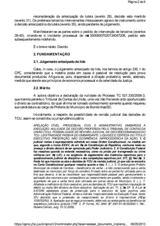 reconsideração da antecipação da tutela (evento 28), decisão esta mantida
(evento 31). Os pretensos terceiros intervenientes interpuseram agravo de instrumento contra
adecisão antecipatóriadatutela(evento 35), aindapendentedejulgamento.
Manifestaram-se as partes sobre o pedido de intervenção de terceiros (eventos
39-40), criando-se o incidente processual de n◙ 50008507020134047208, pedido este
subsequentementeindeferido.
É o breverelato. Decido.
2. FUNDAMENTAÇÃO
2.1. Julgamentoantecipadoda lide
Cabe, in casu, o julgamento antecipado da lide, nos termos do artigo 330, I do
CPC, considerando que a matéria posta em causa é passível de resolução pela prova
documental produzida. Afigura-se, pois, dispensável a dilação probatória, sendo, ademais,
medidaqueatendeaosprincípiosdeeconomiaprocessual edaceleridadedaJustiça.
2.2. Mérito
A autora objetiva a declaração da nulidade do Processo TC 021.330/2008-3,
que tramita perante o Tribunal de Contas da União, uma vez não lhetendo sido oportunizado
o direito ao contraditório, do qual afirma ter tomado conhecimento somente quando requereu
suacandidaturaao cargo dePrefeitado Município deBombinhas/SC.
Inicialmente, a respeito da possibilidade de revisão judicial das decisões do
TCU, assim seconsolidou ajurisprudênciapátria:
APELAÇÃO CÍVEL. PROCESSUAL CIVIL E ADMNISTRATIVO. EMBARGOS À
EXECUÇÃO. NULIDADE DE DECISÃO PROFERIDA PELO TRIBUNAL DE CONTAS DA
UNIÃO (TCU). POSSIBILIDADE DE REVISÃO JUDICIAL DE DECISÕESEMANADASDO
TCU. LEGITIMIDADE PASSIVA DO EMBARGANTE. LIQUIDEZ E CERTEZA DO TÍTULO
EXECUTIVO. PRESCRIÇÃO. NÃO OCORRÊNCIA. IMPROCEDÊNCIA DA AÇÃO. 1. O
judicial review é expressamente admitido em nossa Ordem Constitucional, na medida em
que, segundo o inciso XXXV, do art. 5◙, da Constituição da República, nenhuma lesão ou
ameaça a direito deixará de ser apreciada pelo Poder Judiciário. 2. A Constituição Federal
faz ressalvas quando as entenda necessárias, como na prisão por transgressão ou crime
militares (art. 5◙, LXI) e na exigência de esgotamento das instâncias esportivas para o
questionamento judicial da disciplina e dascompetiçõesesportivas(art. 217, §§ 1◙e 2◙). 3.
Nada há que imunize osatose decisõesdo TCU da revisão judicial, já que não se encontra
na Carta Constitucional qualquer ressalva quanto a isso. 4. (...). 5. O embargante Prefeito
Municipal da cidade de Cardoso - beneficiária da verba - e não comprovando que a verba
destinada ao município por força do convênio firmado entre as partes foi utilizada para os
fins que deveria, é de se reconhecer sua responsabilidade pessoal pelo gerenciamento e
aplicação dos recursos e por conseqüência ao ressarcimento em questão, sendo irrelevante o
argumento de que a verba teria sido utilizada em outras obras do Município. 6. (...). 7.
Afastada a ineficácia do título executivo, pois as decisões do TCU que resultem imputação de
débito ou multa têm eficácia de título executivo. Aplicação do art. 71, § 3◙, CF. 8. A Lei n◙
9.873/99 estabelece prazo de prescrição para o exercício de ação punitiva pela
Administração Pública Federal, direta eindireta. Inaplicabilidade na Execução Fiscal, tendo
STJ decidido que a pretensão de ressarcimento ao Erário é imprescritível (REsp
1038762/RJ). 9. Apelação que se nega provimento, deferindo ao embargante os benefícios da
assistência judiciária gratuita (TRF 3, 3ª Turma, AC 2842 SP 2001.61.06.002842-1, Rel.:
RubensCalixto, Julg. 10.12.2009).
Página2 de6
06/05/2013https://eproc.jfsc.jus.br/eprocV2/controlador.php?acao=acessar_documento_impleme...
 
