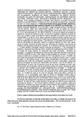 DIREITO CONSTITUCIONAL E ADMINISTRATIVO. TRIBUNAL DE CONTASDA UNIÃO.
PROCESSO DE TOMADA DE CONTAS ESPECIAL. CONTROLE JUDICIAL. LIMITES.
PREFEITO MUNICIPAL. AGENTE POLÍTICO E ADMINISTRADOR. IRREGULARIDADES
NO JULGAMENTO. AUSÊNCIA DE PROVA. PAGAMENTO DO DÉBITO. EFEITO.
EXTINÇÃO DA AÇÃO DE EXECUÇÃO. COMUNICAÇÃO AO MINISTÉRIO PÚBLICO
ELEITORAL. PREVISÃO LEGAL. APELAÇÃO E REMESSA OFICIAL PROVIDAS. 1. Na
sentença, foram julgados procedentes os pedidos 'para declarar a nulidade da decisão
embutida no acórdão 22/94 da 1ª Câmara do TCU e da decisão que determinou a figuração
do Autor no rol dos inelegíveis'. 2. Tribunal deConstasnão faz partedo Poder Judiciário e,
por isso, seusjulgamentosestão sujeitosao disposto noart. 5◙, XXXV, da Constituição. 3. O
prefeito municipal desempenha, ao um só tempo, o papel de agente político e de gestor de
recursos públicos. Neste caso, especialmente quando se trata da gestão de recursos
provenientes de convênios com a União, é administrador 'stricto sensu' para os fins do art.
71, II e VI, da Constituição (Cf. STJ, RMS11060/GO). 4. No que diz respeito ao conteúdo da
decisão do Tribunal de Contas da União, em que foram julgadas irregulares as contas do
Autor, por omissão no dever de prestá-las, nada foi apontado, de concreto, que infirme sua
razoabilidade. 5. A tese da inicial, sobre a suposta nulidade da decisão, resume-se em três
pontos: 1) 'a citação ocorreu mais de 07 (sete) anos da assinatura do convênio e/ou 06 (seis)
anos do recebimento da última parcela, o que dificultou a localização dos documentos'; 2)
'ante as dificuldades do Suplicante, deveria a Inspetoria Regional do TCU, pelo menos,
oficiar ao gestor municipal da época para que informasse da existência nos arquivos da
Prefeitura de documentos relativos ao convênio'; 3) 'procedida a cobrança fiscal da dívida,
(...) o Autor satisfez a obrigação, levando à extinção da execução (...). Se a obrigação foi
satisfeita, o Suplicantenão podemais sofrer os efeitos da condenação quelhefoi imposta'. 6.
A Tomada de Contas Especial foi instaurada pelo órgão convenente - Ministério da
Educação. 7. A ausência de prestação de contas se refere a parcelas liberadas no período de
01/07/87 a 02/02/88, em que o autor estava à frente da gestão do município. 8. O autor foi
citado por edital para o processo, no âmbito do TCU; não obstante, na Lei n. 8.443/92, não
há previsão de que aquela Corte determine, neste caso, diligências visando a suprir a revelia
do gestor. 9. De qualquer forma, o autor tomou conhecimento do processo e, conforme
sustentado pela União, sem contestação, compareceu aos autos e nada alegou, requerendo
apenas prorrogação do prazo para recolhimento dos valores, o que lhe foi deferido. 10.
Examinando-se os autos, não se encontra prova de que foram recusados ao autor, pelo
administrador que lhe sucedeu, vista de documentos, buscas em arquivo, extração de cópias
ou qualquer outra diligência de que tivesse necessidade para sua defesa. 11. Também não
consta que tenha sido formulado pedido ao TCU para que o órgão requisitasse esses
documentos. 12. Do que consta dos autos, não é possível afirmar sobre prejuízo à defesa do
autor. 13. O débito foi pago já no curso da execução, tendo como efeito a extinção do
executório. 14. A comunicação, pelo órgão de Contas, ao Ministério Público sobre o
julgamento da irregularidade das contas está prevista na Lei n. 8.443/92. 15. À literalidade,
trata-se de mera medida de auxílio ao Ministério Público Eleitoral ao cumprimento de suas
atribuições, não configurando usurpação de competência do Poder Legislativo ou da Justiça
Eleitoral. 16. Além do mais, a ação anulatória foi ajuizada em 1996, em plena vigência do
enunciado da Súmula n. 1 do Tribunal Superior Eleitoral, em que, 'proposta a ação para
desconstituir a decisão que rejeitou as contas, anteriormente à impugnação, fica suspensa a
inelegibilidade (Lei Complementar n◙64-90, Art. 1◙, I, g)'. 17. Apelação e remessa oficial
providas. (AC 200201000359449. AC - APELAÇÃO CIVEL - 200201000359449 Relator(a)
DESEMBARGADOR FEDERAL JOÃO BATISTA MOREIRA Sigla do órgão TRF1 Órgão
julgador QUINTA TURMA Fontee-DJF1 DATA:29/10/2009 PAGINA:506).
Assim, passo àanálisedaprocedênciadosargumentosveiculadosnainicial.
Conforme analisado na decisão antecipatória da tutela, a citação da autora Ana
Paula Silva foi efetivada pelo correio com aviso de recebimento - AR, na forma do art. 12 da
Lei n. 8.443/92:
Art. 12. Verificada irregularidadenascontas, o Relator ou o Tribunal:
Página3 de6
06/05/2013https://eproc.jfsc.jus.br/eprocV2/controlador.php?acao=acessar_documento_impleme...
 