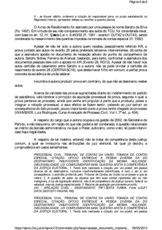 II - se houver débito, ordenará a citação do responsável para, no prazo estabelecido no
Regimento Interno, apresentar defesa ou recolher a quantia devida,
O Aviso deRecebimento foi assinado por umapessoadenomeSandro daSilva
(fls. 1497). Em virtude de seu não comparecimento aos autos do TCU, foi considerada revel,
com base no art. 12, IV, §3◙da Lei n. 8.443/92 (fl. 1561 - evento1 OUT42 e OUT43), sendo
condenadano ressarcimento dasquantiasimpostasnatomadadecontasespecial (fl. 1592).
Apesar de não ter sido a autora quem recebeu pessoalmente referido AR, a
prova juntada aos autos no evento 28 pelos pretensos terceiros intervenientes, dá conta de
que a assinatura aposta no documento de recepção adveio do punho do companheiro da
autora, Sandro Sidney Ferreira de Alencar, bastando, para tanto, confrontar a assinatura dos
documentos pessoais dele com a aposta no AR (Evento 28, RG13). Apesar de não haver nos
autos certidão de casamento entre Sandro e a autora, não se pode olvidar a certidão de
nascimento do evento 28 (CERTNASC16), que atesta haver filho em comum, e perfaz prova
concretadaexistênciadeunião estável.
Incumbia à autora produzir prova em contrário, do quenão sedesonerou nestes
autos.
Acerca da validade das provas supracitadas diante do indeferimento do pedido
de assistência, vale lembrar o princípio da aquisição processual da prova, segundo o qual a
prova pertence ao processo, ainda que venha em prejuízo à parte que a produziu, passa a
integrar a relação processual, e seus efeitos se fazem sentir, cabendo ao juiz extrair as
consequênciasdo fato provado, pouco importando como a prova tenha chegado ao processo
(WAMBIER, Luiz Rodrigues. Curso Avançado deProcesso Civil. Vol I, 7ª ed., p. 434).
A respeito do cargo que a autora ocupava na gestão de 2002, de Secretária de
Partido, e não tesoureira, em razão do que não poderia ser condenada, é questão relacionada
ao mérito da decisão administrativa, na qual o Poder Judiciário, como visto, só pode intervir
caso hajailegalidades.
A respeito de tal matéria, entendo não se tratar de competência desta justiça
comum, a qual se imiscuiria nas atribuições do juiz eleitoral, tal qual já decidiu a
jurisprudênciaem casossemelhantes:
PROCESSUAL CIVIL. TRIBUNAL DE CONTAS DA UNIÃO. TOMADA DE CONTAS
ESPECIAL. CITAÇÃO. OFÍCIO ENTREGUE A PESSOA DIVERSA DA DO
DESTINATÁRIO. INSUFICIENTE IDENTIFICAÇÃO DA MESMA. NULIDADE.
INELEGIBILIDADE. LEI COMPLEMENTAR 64/90. QUESTÃO AFETA À COMPETÊNCIA
DA JUSTIÇA ELEITORAL. 1. Tendo sido realizada a citação, por via postal, em pessoa
diversa da do destinatário, inclusive insuficientemente identificada, é nulo o ato e, em
conseqüência, o acórdão proferido pelo Tribunal de Contas da União no processo a que se
refere. 2. A questão de saber se aqueles que têm suas contas rejeitadas são ou não
inelegíveis, à luz da legislação eleitoral, não é de competência da Justiça comum, federal ou
estadual, masda Justiça especializada. 3. Recurso deapelação parcialmenteprovido.
(AC - APELAÇÃO CIVEL - 20020100029157. TRF1.SEXTA TURMA. Fonte e-DJF1
DATA:29/07/2011 PAGINA:166).
PROCESSUAL CIVIL. TRIBUNAL DE CONTAS DA UNIÃO. TOMADA DE CONTAS
ESPECIAL. CITAÇÃO. OFÍCIO ENTREGUE A PESSOA DIVERSA DA DO
DESTINATÁRIO. INSUFICIENTE IDENTIFICAÇÃO DA MESMA. NULIDADE.
INELEGIBILIDADE. LEI COMPLEMENTAR 64/90. QUESTÃO AFETA À COMPETÊNCIA
DA JUSTIÇA ELEITORAL. 1. Tendo sido realizada a citação, por via postal, em pessoa
Página4 de6
06/05/2013https://eproc.jfsc.jus.br/eprocV2/controlador.php?acao=acessar_documento_impleme...
 