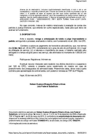 diversa da do destinatário, inclusive insuficientemente identificada, é nulo o ato e, em
conseqüência, o acórdão proferido pelo Tribunal de Contas da União no processo a que se
refere. 2. A questão de saber se aqueles que têm suas contas rejeitadas são ou não
inelegíveis, à luz da legislação eleitoral, não é de competência da Justiça comum, federal ou
estadual, mas da Justiça especializada. 3. Recurso de apelação parcialmente provido. (AC -
APELAÇÃO CIVEL - 200201000291572. TRF1. SEXTA TURMA. Fonte e-DJF1 DATA:
29/07/2011 PAGINA: 166).
No caso concreto, trata-se de matéria relacionada à prestação de contas dos
partidos à Justiça Eleitoral, que entendo ter cunho especializado, razão pela qual deixo de
analisar tal fundamento.
3. DISPOSITIVO
Ante o exposto, revogo a antecipação de tutela e julgo improcedente o
pedido, extinguindo o processo, analisando o mérito, com fundamento no art. 269, I do CPC.
Condeno a autora ao pagamento de honorários advocatícios, que, nos termos
dos §§3◙e 4◙do art. 20 do CPC, considerando (a) o grau de zelo do profissional; (b) o lugar
de prestação do serviço; (c) a natureza e importância da causa, o trabalho realizado pelo
advogado e o tempo exigido para o seu serviço, são arbitrados no montante de 1.000,00 (mil
reais).
Publique-se. Registre-se. Intimem-se.
Eventual recurso interposto será recebido nos efeitos devolutivo e suspensivo
(art. 520 do CPC), valendo o presente como recebimento do mesmo em caso de
preenchimento dos pressupostos de admissibilidade. Preenchidos estes, dê-se vista à parte
contráriaparaapresentação decontrarrazões, com posterior remessaao TRF da4ª Região.
Itajaí, 03 demaio de2013.
Nelson GustavoMesquita RibeiroAlves
Juiz Federal Substituto
Documento eletrônico assinado por Nelson GustavoMesquita RibeiroAlves, Juiz Federal
Substituto, naformado artigo 1◙, inciso III, daLei 11.419, de19 dedezembro de2006 eResolução
TRF 4ªRegião n◙17, de26 demarço de2010. A conferênciadaautenticidadedodocumentoestá
disponível no endereço eletrônico http://www.jfsc.jus.br/gedpro/verifica/verifica.php, medianteo
preenchimento do código verificador 5154683v14 e, sesolicitado, do código CRC 18422741.
Informaçõesadicionaisdaassinatura:
Página5 de6
06/05/2013https://eproc.jfsc.jus.br/eprocV2/controlador.php?acao=acessar_documento_impleme...
 